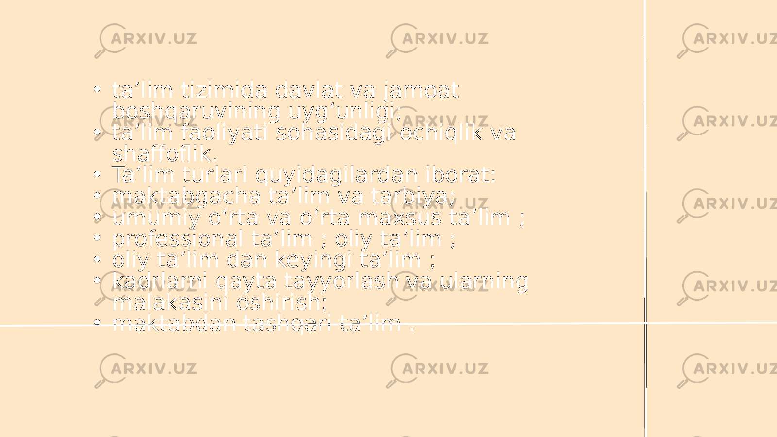 • ta’lim tizimida davlat va jamoat boshqaruvining uyg‘unligi; • ta’lim faoliyati sohasidagi ochiqlik va shaffoflik. • Ta’lim turlari quyidagilardan iborat: • maktabgacha ta’lim va tarbiya; • umumiy o‘rta va o‘rta maxsus ta’lim ; • professional ta’lim ; oliy ta’lim ; • oliy ta’lim dan keyingi ta’lim ; • kadrlarni qayta tayyorlash va ularning malakasini oshirish; • maktabdan tashqari ta’lim . 