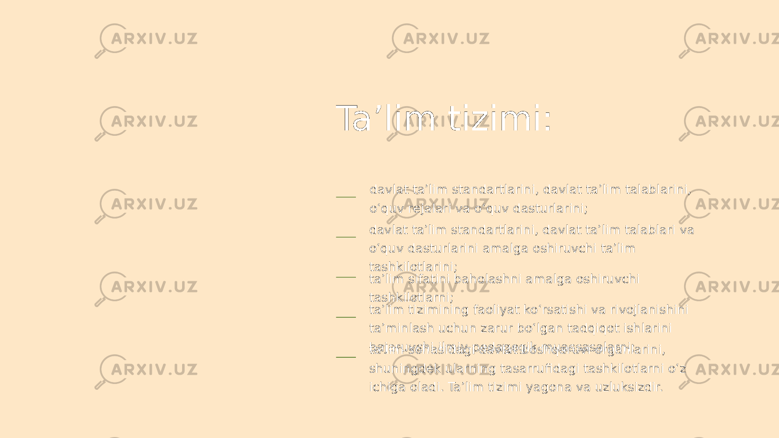 Ta’lim tizimi: davlat ta’lim standartlarini, davlat ta’lim talablarini, o‘quv rejalari va o‘quv dasturlarini; davlat ta’lim standartlarini, davlat ta’lim talablari va o‘quv dasturlarini amalga oshiruvchi ta’lim tashkilotlarini; ta’lim sifatini baholashni amalga oshiruvchi tashkilotlarni; ta’lim tizimining faoliyat ko‘rsatishi va rivojlanishini ta’minlash uchun zarur bo‘lgan tadqiqot ishlarini bajaruvchi ilmiy-pedagogik muassasalarni; ta’lim sohasidagi davlat boshqaruvi organlarini, shuningdek ularning tasarrufidagi tashkilotlarni o‘z ichiga oladi. Ta’lim tizimi yagona va uzluksizdir. 