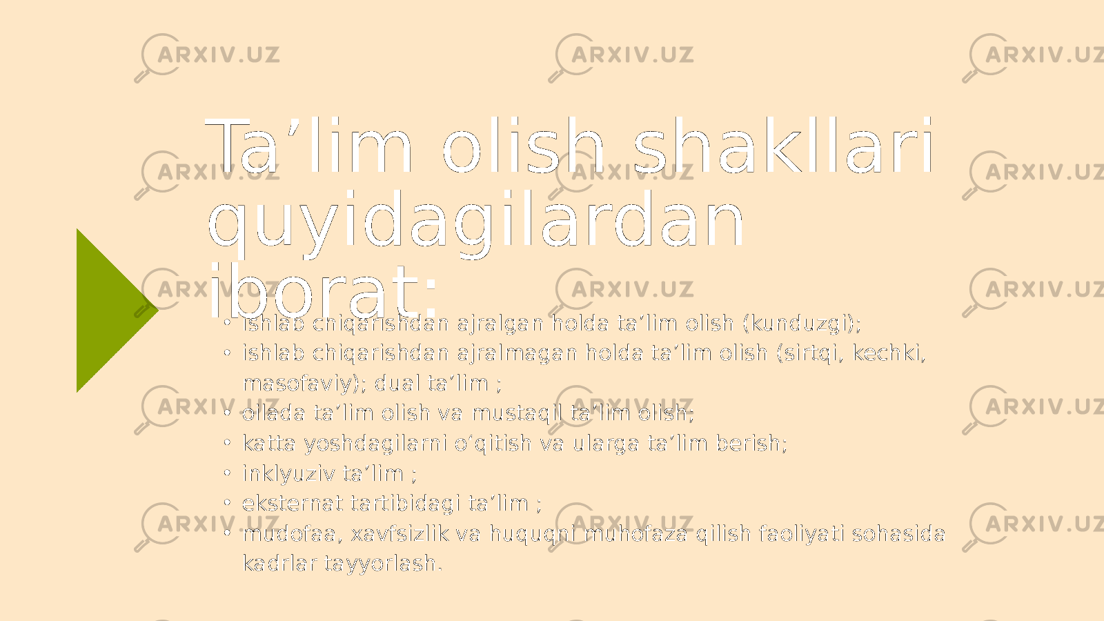 • ishlab chiqarishdan ajralgan holda ta’lim olish (kunduzgi); • ishlab chiqarishdan ajralmagan holda ta’lim olish (sirtqi, kechki, masofaviy); dual ta’lim ; • oilada ta’lim olish va mustaqil ta’lim olish; • katta yoshdagilarni o‘qitish va ularga ta’lim berish; • inklyuziv ta’lim ; • eksternat tartibidagi ta’lim ; • mudofaa, xavfsizlik va huquqni muhofaza qilish faoliyati sohasida kadrlar tayyorlash.Ta’lim olish shakllari quyidagilardan iborat: 