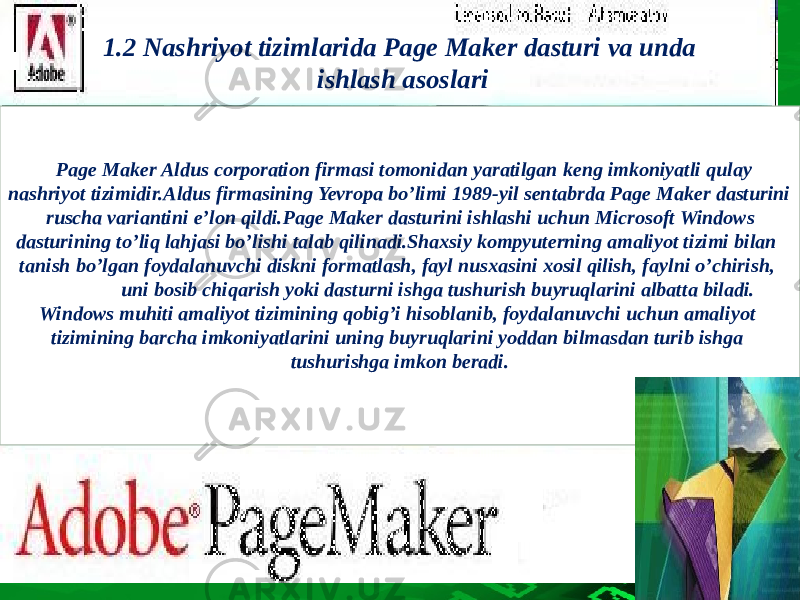 1.2 Nashriyot tizimlarida Page Maker dasturi va unda ishlash asoslari Page Maker Aldus corporation firmasi tomonidan yaratilgan keng imkoniyatli qulay nashriyot tizimidir.Aldus firmasining Yevropa bo’limi 1989-yil sentabrda Page Maker dasturini ruscha variantini e’lon qildi.Page Maker dasturini ishlashi uchun Microsoft Windows dasturining to’liq lahjasi bo’lishi talab qilinadi.Shaxsiy kompyuterning amaliyot tizimi bilan tanish bo’lgan foydalanuvchi diskni formatlash, fayl nusxasini xosil qilish, faylni o’chirish, uni bosib chiqarish yoki dasturni ishga tushurish buyruqlarini albatta biladi. Windows muhiti amaliyot tizimining qobig’i hisoblanib, foydalanuvchi uchun amaliyot tizimining barcha imkoniyatlarini uning buyruqlarini yoddan bilmasdan turib ishga tushurishga imkon beradi. 