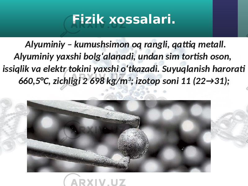 Fizik xossalari. Alyuminiy – kumushsimon oq rangli, qattiq metall. Alyuminiy yaxshi bolg‘alanadi, undan sim tortish oson, issiqlik va elektr tokini yaxshi o‘tkazadi. Suyuqlanish harorati 660,5°C, zichligi 2 698 kg/m 3 ; izotop soni 11 (22 → 31); 