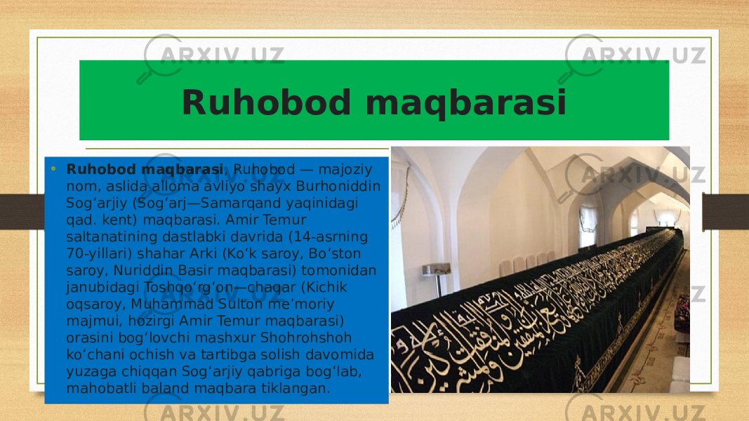 Ruhobod maqbarasi • Ruhobod maqbarasi , Ruhobod — majoziy nom, aslida alloma avliyo shayx Burhoniddin Sogʻarjiy (Sogʻarj—Samarqand yaqinidagi qad. kent) maqbarasi. Amir Temur saltanatining dastlabki davrida (14-asrning 70-yillari) shahar Arki (Koʻk saroy, Boʻston saroy, Nuriddin Basir maqbarasi) tomonidan janubidagi Toshqoʻrgʻon—chaqar (Kichik oqsaroy, Muhammad Sulton meʼmoriy majmui, hozirgi Amir Temur maqbarasi) orasini bogʻlovchi mashxur Shohrohshoh koʻchani ochish va tartibga solish davomida yuzaga chiqqan Sogʻarjiy qabriga bogʻlab, mahobatli baland maqbara tiklangan.  