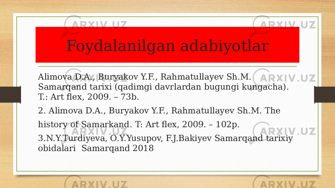 Foydalanilgan adabiyotlar Alimova D.A., Buryakov Y.F., Rahmatullayev Sh.M. Samarqand tarixi (qadimgi davrlardan bugungi kungacha). T.: Art flex, 2009. – 73b. 2. Alimova D.A., Buryakov Y.F., Rahmatullayev Sh.M. The history of Samarkand. T: Art flex, 2009. – 102p. 3.N.Y.Turdiyeva, O.Y.Yusupov, F.J.Bakiyev Samarqand tarixiy obidalari Samarqand 2018 