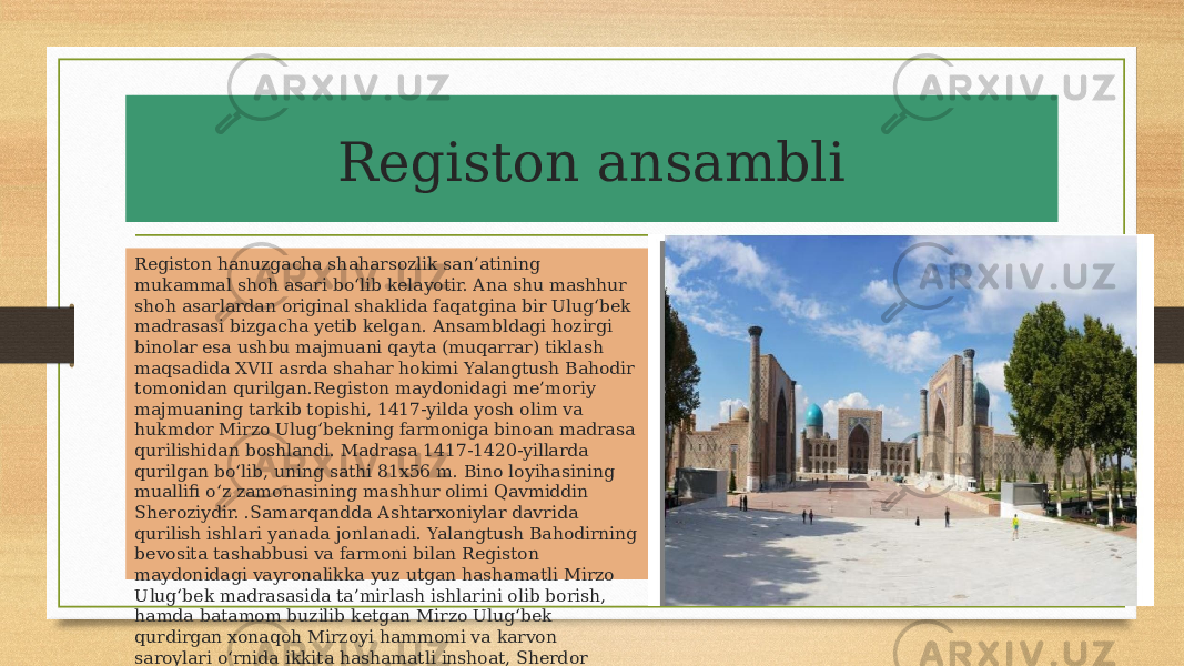 Registon ansambli Registon hanuzgacha shaharsozlik san’atining mukammal shoh asari bo‘lib kelayotir. Ana shu mashhur shoh asarlardan original shaklida faqatgina bir Ulug‘bek madrasasi bizgacha yetib kelgan. Ansambldagi hozirgi binolar esa ushbu majmuani qayta (muqarrar) tiklash maqsadida XVII asrda shahar hokimi Yalangtush Bahodir tomonidan qurilgan.Registon maydonidagi me’moriy majmuaning tarkib topishi, 1417-yilda yosh olim va hukmdor Mirzo Ulug‘bekning farmoniga binoan madrasa qurilishidan boshlandi. Madrasa 1417-1420-yillarda qurilgan bo‘lib, uning sathi 81x56 m. Bino loyihasining muallifi o‘z zamonasining mashhur olimi Qavmiddin Sheroziydir. .Samarqandda Ashtarxoniylar davrida qurilish ishlari yanada jonlanadi. Yalangtush Bahodirning bevosita tashabbusi va farmoni bilan Registon maydonidagi vayronalikka yuz utgan hashamatli Mirzo Ulug‘bek madrasasida ta’mirlash ishlarini olib borish, hamda batamom buzilib ketgan Mirzo Ulug‘bek qurdirgan xonaqoh Mirzoyi hammomi va karvon saroylari o‘rnida ikkita hashamatli inshoat, Sherdor madrasasi (1619-1636 y.y.) va Tilla-Kori madrasa masjidi (1646-1660 y.y.) bunyod etilgan. 