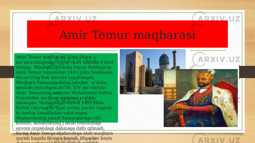 Amir Temur maqbarasi Amir Temur maqbarasi O‘rta Osiyo me’morchiligining noyob asari sifatida e’tirof etilgan. Maqbara qurilishi buyuk Sohibqiron Amir Temur tomonidan 1403 yilda boshlanib, Mirzo Ulug‘bek davrida tugallangan. Maqbara Samarqandning janubiy - g‘arbiy qismida joylashgan bo‘lib, XIV asr oxirida Amir Temurning nabirasi Muhammad Sulton tomonidan qurilgan madrasa yonida tiklangan. Muhammad Sulton 1403 yilda Kichik Osiyoga bo‘lgan xarbiy yurish vaqtida to‘satdan kasallikdan vafot etgan. Shahzodaning jasadi Samarqandga olib kelinib, ansamblning j anub tomonidagi ayvoni orqasidagi dahmaga dafn qilinadi. So‘ng Amir Temur shahzodaga atab maqbara qurish haqida farmon beradi. Shundan keyin dahma ustiga sakkizyoqli bino quriladi. 