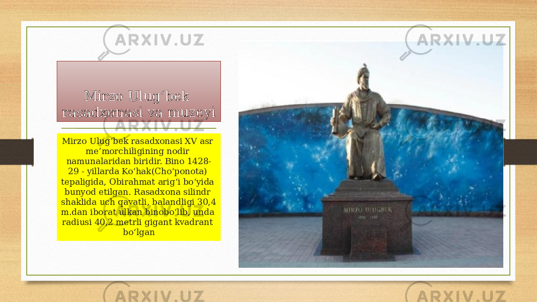 Mirzo Ulug‘bek rasadxonasi va muzeyi Mirzo Ulug‘bek rasadxonasi XV asr me’morchiligining nodir namunalaridan biridir. Bino 1428- 29 - yillarda Ko‘hak(Cho‘ponota) tepaligida, Obirahmat arig‘i bo‘yida bunyod etilgan. Rasadxona silindr shaklida uch qavatli, balandligi 30,4 m.dan iborat ulkan binobo‘lib, unda radiusi 40,2 metrli gigant kvadrant bo‘lgan 