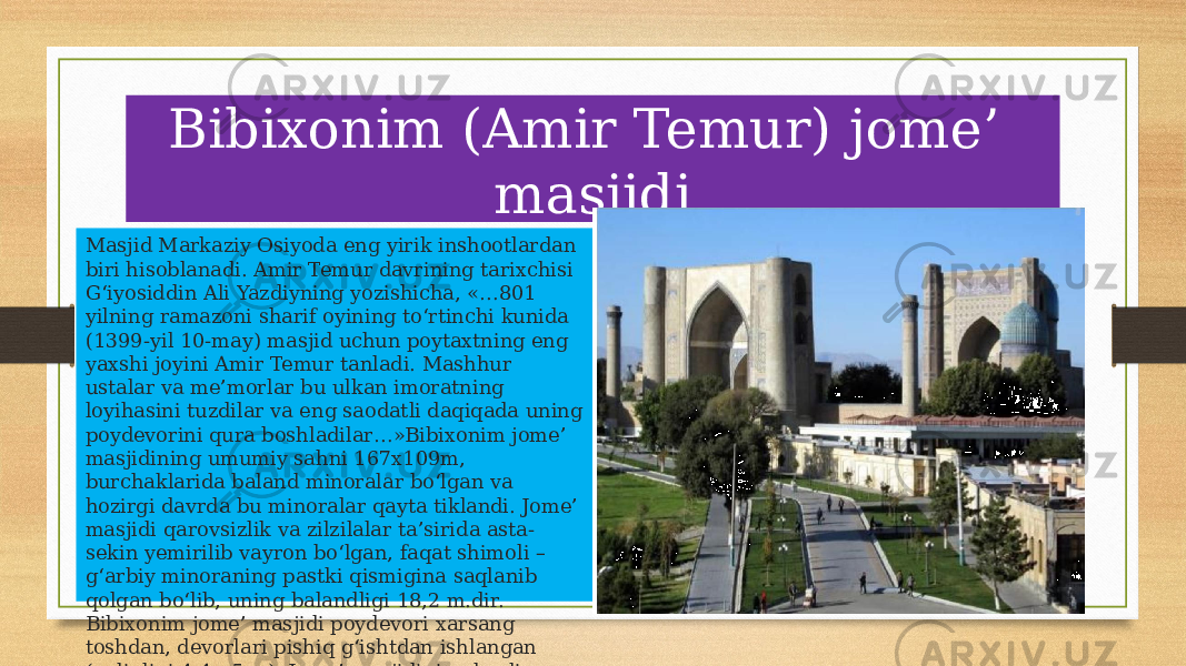 Bibixonim (Amir Temur) jome’ masjidi Masjid Markaziy Osiyoda eng yirik inshootlardan biri hisoblanadi. Amir Temur davrining tarixchisi G‘iyosiddin Ali Yazdiyning yozishicha, «…801 yilning ramazoni sharif oyining to‘rtinchi kunida (1399-yil 10-may) masjid uchun poytaxtning eng yaxshi joyini Amir Temur tanladi. Mashhur ustalar va me’morlar bu ulkan imoratning loyihasini tuzdilar va eng saodatli daqiqada uning poydevorini qura boshladilar…»Bibixonim jome’ masjidining umumiy sahni 167x109m, burchaklarida baland minoralar bo‘lgan va hozirgi davrda bu minoralar qayta tiklandi. Jome’ masjidi qarovsizlik va zilzilalar ta’sirida asta- sekin yemirilib vayron bo‘lgan, faqat shimoli – g‘arbiy minoraning pastki qismigina saqlanib qolgan bo‘lib, uning balandligi 18,2 m.dir. Bibixonim jome’ masjidi poydevori xarsang toshdan, devorlari pishiq g‘ishtdan ishlangan (qalinligi 4,4 - 5 m). Jome’ masjidining hovli sahniga marmartosh taxtalar yotqizilgan 