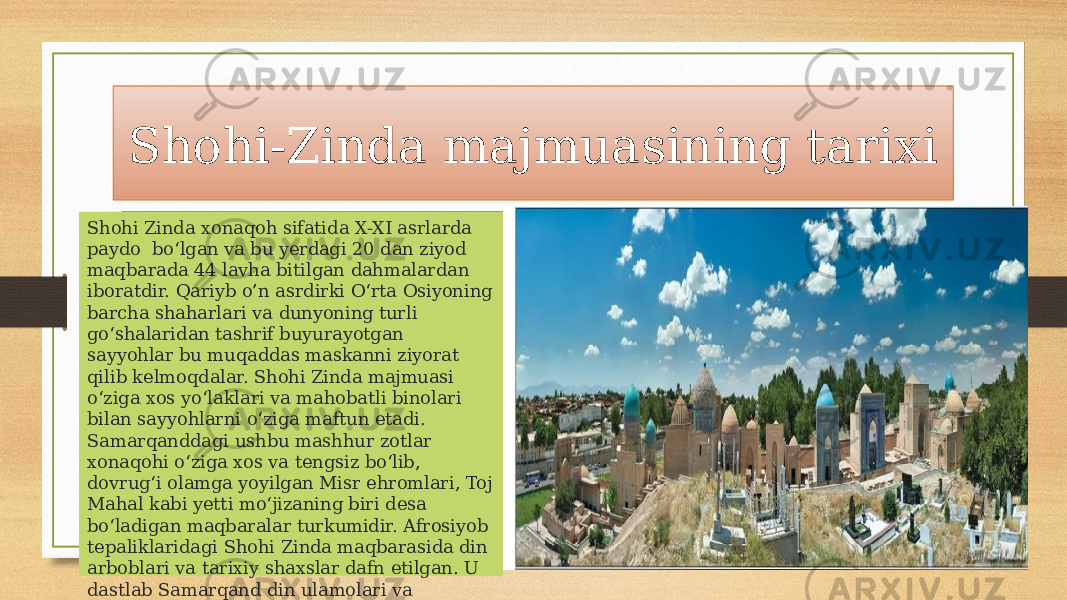 Shohi-Zinda majmuasining tarixi Shohi Zinda xonaqoh sifatida X-XI asrlarda paydo bo‘lgan va bu yerdagi 20 dan ziyod maqbarada 44 lavha bitilgan dahmalardan iboratdir. Qariyb o’n asrdirki O‘rta Osiyoning barcha shaharlari va dunyoning turli go‘shalaridan tashrif buyurayotgan sayyohlar bu muqaddas maskanni ziyorat qilib kelmoqdalar. Shohi Zinda majmuasi o‘ziga xos yo‘laklari va mahobatli binolari bilan sayyohlarni o‘ziga maftun etadi. Samarqanddagi ushbu mashhur zotlar xonaqohi o‘ziga xos va tengsiz bo‘lib, dovrug‘i olamga yoyilgan Misr ehromlari, Toj Mahal kabi yetti mo‘jizaning biri desa bo‘ladigan maqbaralar turkumidir. Afrosiyob tepaliklaridagi Shohi Zinda maqbarasida din arboblari va tarixiy shaxslar dafn etilgan. U dastlab Samarqand din ulamolari va hokimlari tomonidan XI asrda payg‘ambar Muhammad (S.A.V)ning amakilarining o‘g‘li Qusam ibn Abbos sharafiga qurilgan. 