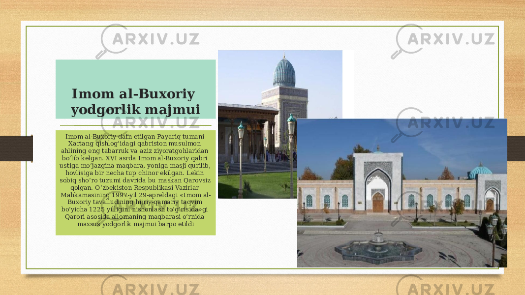 Imom al-Buxoriy yodgorlik majmui Imom al-Buxoriy dafn etilgan Payariq tumani Xartang qishlog‘idagi qabriston musulmon ahlining eng tabarruk va aziz ziyoratgohlaridan bo‘lib kelgan. XVI asrda Imom al-Buxoriy qabri ustiga mo‘jazgina maqbara, yoniga masji qurilib, hovlisiga bir necha tup chinor ekilgan. Lekin sobiq sho‘ro tuzumi davrida bu maskan Qarovsiz qolgan. O‘zbekiston Respublikasi Vazirlar Mahkamasining 1997-yil 29-apreldagi «Imom al- Buxoriy tavalludining hijriy-qamariy taqvim bo‘yicha 1225 yilligini nishonlash to‘g‘risida»gi Qarori asosida allomaning maqbarasi o‘rnida maxsus yodgorlik majmui barpo etildi 