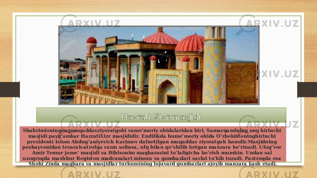 Hazrati Xizr masjidi Shahrimizningengmuqaddasziyoratgohi vame’moriy obidalaridan biri, Samarqandning eng birinchi masjidi payg‘ambar HazratiXizr masjididir. Endilikda bume’moriy obida O’zbekistoningbirinchi prezidenti Islom Abdug’aniyevich Karimov dafnetilgan muqaddas ziyoratgoh hamdir.Masjidning peshayvonidan tevarak-atrofga razm solinsa, ufq bilan qo‘shilib ketgan manzara ko‘rinadi. Ulug‘vor Amir Temur jome’ masjidi va Bibixonim maqbarasini to‘laligicha ko‘rish mumkin. Undan sal uzoqroqda mashhur Registon madrasalari minora va gumbazlari savlat to‘kib turadi. Pastroqda esa Shohi Zinda maqbara va masjidlar turkumining lojuvard gumbazlari ajoyib manzara kasb etadi. 