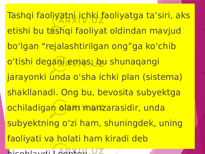 Tashqi faoliyatni ichki faoliyatga ta’siri, aks etishi bu tashqi faoliyat oldindan mavjud bo‘lgan “rejalashtirilgan ong”ga ko‘chib o‘tishi degani emas; bu shunaqangi jarayonki unda o‘sha ichki plan (sistema) shakllanadi. Ong bu, bevosita subyektga ochiladigan olam manzarasidir, unda subyektning o‘zi ham, shuningdek, uning faoliyati va holati ham kiradi deb hisoblaydi Leontev. 