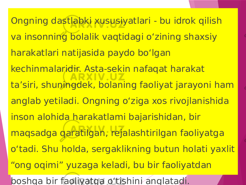 Ongning dastlabki xususiyatlari - bu idrok qilish va insonning bolalik vaqtidagi o‘zining shaxsiy harakatlari natijasida paydo bo‘lgan kechinmalaridir. Asta-sekin nafaqat harakat ta’siri, shuningdek, bolaning faoliyat jarayoni ham anglab yetiladi. Ongning o‘ziga xos rivojlanishida inson alohida harakatlami bajarishidan, bir maqsadga qaratilgan, rejalashtirilgan faoliyatga o‘tadi. Shu holda, sergaklikning butun holati yaxlit “ong oqimi” yuzaga ke ladi, bu bir faoliyatdan boshqa bir faoliyatga o‘tishini anglatadi. 