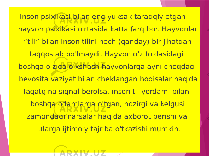  Inson psixikasi bilan eng yuksak taraqqiy etgan hayvon psixikasi o&#39;rtasida katta farq bor. Hayvonlar “tili” bilan inson tilini hech (qanday) bir jihatdan taqqoslab bo&#39;lmaydi. Hayvon o&#39;z to&#39;dasidagi boshqa o&#39;ziga o&#39;xshash hayvonlarga ayni choqdagi bevosita vaziyat bilan cheklangan hodisalar haqida faqatgina signal berolsa, inson til yordami bilan boshqa odamlarga o&#39;tgan, hozirgi va kelgusi zamondagi narsalar haqida axborot berishi va ularga ijtimoiy tajriba o&#39;tkazishi mumkin.  