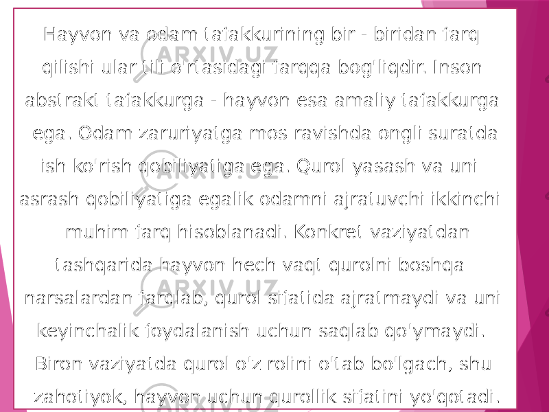  Hayvon va odam tafakkurining bir - biridan farq qilishi ular tili o&#39;rtasidagi farqqa bog&#39;liqdir. Inson abstrakt tafakkurga - hayvon esa amaliy tafakkurga ega. Odam zaruriyatga mos ravishda ongli suratda ish ko&#39;rish qobiliyatiga ega. Qurol yasash va uni asrash qobiliyatiga egalik odamni ajratuvchi ikkinchi muhim farq hisoblanadi. Konkret vaziyatdan tashqarida hayvon hech vaqt qurolni boshqa narsalardan farqlab, qurol sifatida ajratmaydi va uni keyinchalik foydalanish uchun saqlab qo&#39;ymaydi. Biron vaziyatda qurol o&#39;z rolini o&#39;tab bo&#39;lgach, shu zahotiyok, hayvon uchun qurollik sifatini yo&#39;qotadi.  