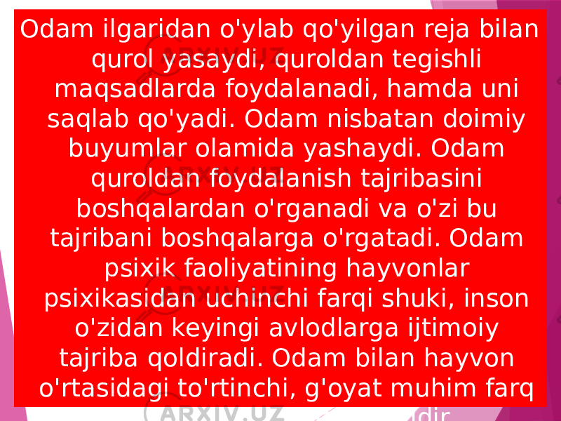 Odam ilgaridan o&#39;ylab qo&#39;yilgan reja bilan qurol yasaydi, quroldan tegishli maqsadlarda foydalanadi, hamda uni saqlab qo&#39;yadi. Odam nisbatan doimiy buyumlar olamida yashaydi. Odam quroldan foydalanish tajribasini boshqalardan o&#39;rganadi va o&#39;zi bu tajribani boshqalarga o&#39;rgatadi. Odam psixik faoliyatining hayvonlar psixikasidan uchinchi farqi shuki, inson o&#39;zidan keyingi avlodlarga ijtimoiy tajriba qoldiradi. Odam bilan hayvon o&#39;rtasidagi to&#39;rtinchi, g&#39;oyat muhim farq hissiyoti o&#39;rtasidagi farqdir.  