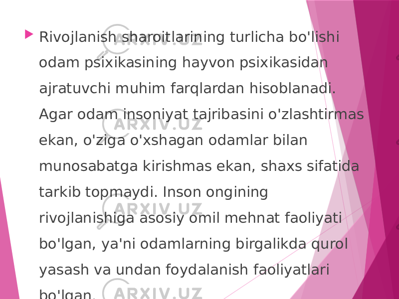  Rivojlanish sharoitlarining turlicha bo&#39;lishi odam psixikasining hayvon psixikasidan ajratuvchi muhim farqlardan hisoblanadi. Agar odam insoniyat tajribasini o&#39;zlashtirmas ekan, o&#39;ziga o&#39;xshagan odamlar bilan munosabatga kirishmas ekan, shaxs sifatida tarkib topmaydi. Inson ongining rivojlanishiga asosiy omil mehnat faoliyati bo&#39;lgan, ya&#39;ni odamlarning birgalikda qurol yasash va undan foydalanish faoliyatlari bo&#39;lgan. 