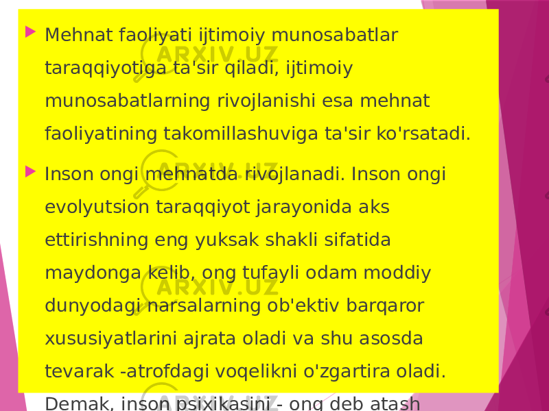  Mehnat faoliyati ijtimoiy munosabatlar taraqqiyotiga ta&#39;sir qiladi, ijtimoiy munosabatlarning rivojlanishi esa mehnat faoliyatining takomillashuviga ta&#39;sir ko&#39;rsatadi.  Inson ongi mehnatda rivojlanadi. Inson ongi evolyutsion taraqqiyot jarayonida aks ettirishning eng yuksak shakli sifatida maydonga kelib, ong tufayli odam moddiy dunyodagi narsalarning ob&#39;ektiv barqaror xususiyatlarini ajrata oladi va shu asosda tevarak -atrofdagi voqelikni o&#39;zgartira oladi. Demak, inson psixikasini - ong deb atash mumkin. 