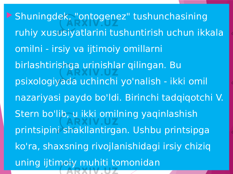  Shuningdek, &#34;ontogenez&#34; tushunchasining ruhiy xususiyatlarini tushuntirish uchun ikkala omilni - irsiy va ijtimoiy omillarni birlashtirishga urinishlar qilingan. Bu psixologiyada uchinchi yo&#39;nalish - ikki omil nazariyasi paydo bo&#39;ldi. Birinchi tadqiqotchi V. Stern bo&#39;lib, u ikki omilning yaqinlashish printsipini shakllantirgan. Ushbu printsipga ko&#39;ra, shaxsning rivojlanishidagi irsiy chiziq uning ijtimoiy muhiti tomonidan belgilanadigan chiziq bilan kesishadi 