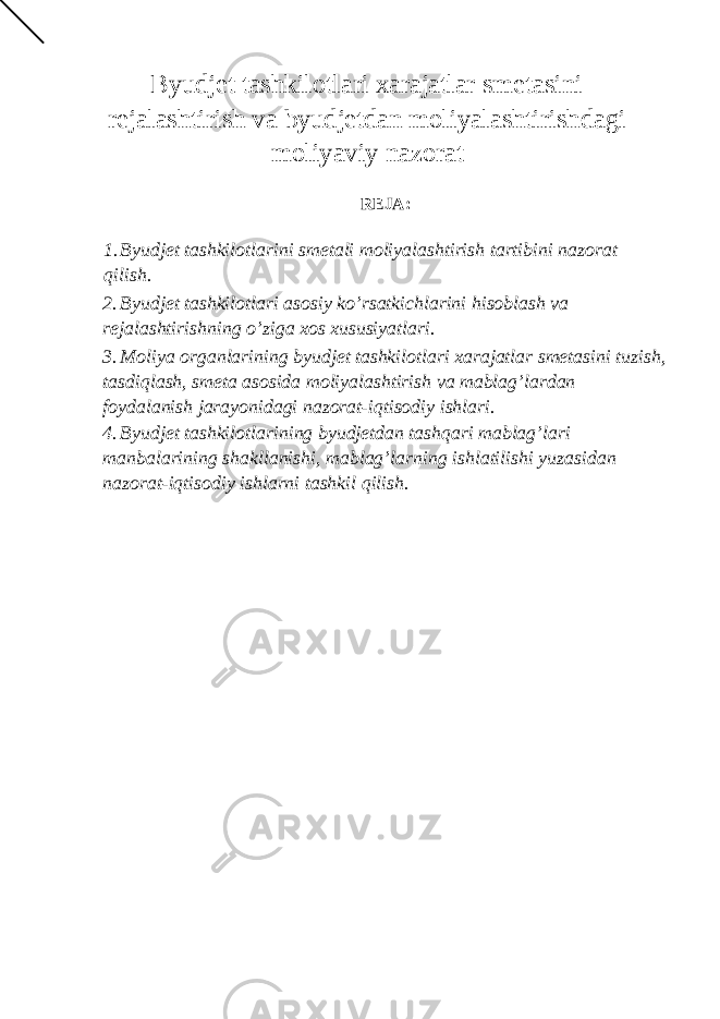 Byudjet tashkilotlari xarajatlar smetasini rejalashtirish va byudjetdan moliyalashtirishdagi moliyaviy nazorat REJA: 1. Byudjet tashkilotlarini smetali moliyalashtirish tartibini nazorat qilish. 2. Byudjet tashkilotlari asosiy ko’rsatkichlarini hisoblash va rejalashtirishning o’ziga xos xususiyatlari. 3. Moliya organlarining byudjet tashkilotlari xarajatlar smetasini tuzish, tasdiqlash, smeta asosida moliyalashtirish va mablag’lardan foydalanish jarayonidagi nazorat-iqtisodiy ishlari. 4. Byudjet tashkilotlarining byudjetdan tashqari mablag’lari manbalarining shakllanishi, mablag’larning ishlatilishi yuzasidan nazorat-iqtisodiy ishlarni tashkil qilish. 