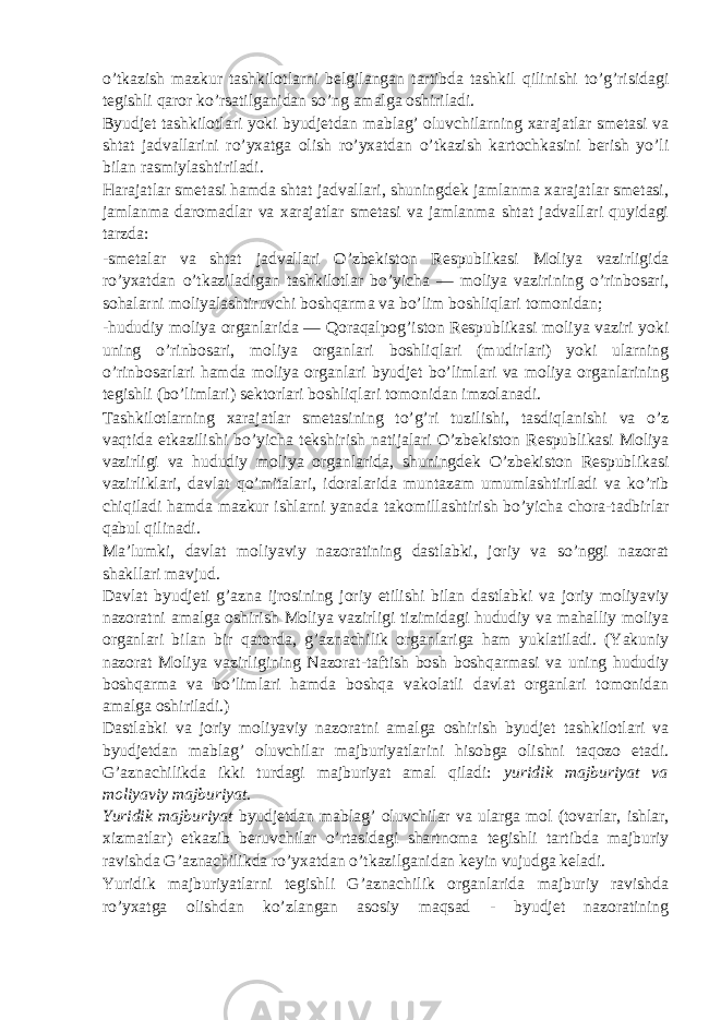 o’tkazish mazkur tashkilotlarni belgilangan tartibda tashkil qilinishi to’g’risidagi tegishli qaror ko’rsatilganidan so’ng amalga oshiriladi. Byudjet tashkilotlari yoki byudjetdan mablag’ oluvchilarning xarajatlar smetasi va shtat jadvallarini ro’yxatga olish ro’yxatdan o’tkazish kartochkasini berish yo’li bilan rasmiylashtiriladi. Harajatlar smetasi hamda shtat jadvallari, shuningdek jamlanma xarajatlar smetasi, jamlanma daromadlar va xarajatlar smetasi va jamlanma shtat jadvallari quyidagi tarzda: -smetalar va shtat jadvallari O’zbekiston Respublikasi Moliya vazirligida ro’yxatdan o’tkaziladigan tashkilotlar bo’yicha — moliya vazirining o’rinbosari, sohalarni moliyalashtiruvchi boshqarma va bo’lim boshliqlari tomonidan; -hududiy moliya organlarida — Qoraqalpog’iston Respublikasi moliya vaziri yoki uning o’rinbosari, moliya organlari boshliqlari (mudirlari) yoki ularning o’rinbosarlari hamda moliya organlari byudjet bo’limlari va moliya organlarining tegishli (bo’limlari) sektorlari boshliqlari tomonidan imzolanadi. Tashkilotlarning xarajatlar smetasining to’g’ri tuzilishi, tasdiqlanishi va o’z vaqtida etkazilishi bo’yicha tekshirish natijalari O’zbekiston Respublikasi Moliya vazirligi va hududiy moliya organlarida, shuningdek O’zbekiston Respublikasi vazirliklari, davlat qo’mitalari, idoralarida muntazam umumlashtiriladi va ko’rib chiqiladi hamda mazkur ishlarni yanada takomillashtirish bo’yicha chora-tadbirlar qabul qilinadi. Ma’lumki, davlat moliyaviy nazoratining dastlabki, joriy va so’nggi nazorat shakllari mavjud. Davlat byudjeti g’azna ijrosining joriy etilishi bilan dastlabki va joriy moliyaviy nazoratni amalga oshirish Moliya vazirligi tizimidagi hududiy va mahalliy moliya organlari bilan bir qatorda, g’aznachilik organlariga ham yuklatiladi. (Yakuniy nazorat Moliya vazirligining Nazorat-taftish bosh boshqarmasi va uning hududiy boshqarma va bo’limlari hamda boshqa vakolatli davlat organlari tomonidan amalga oshiriladi.) Dastlabki va joriy moliyaviy nazoratni amalga oshirish byudjet tashkilotlari va byudjetdan mablag’ oluvchilar majburiyatlarini hisobga olishni taqozo etadi. G’aznachilikda ikki turdagi majburiyat amal qiladi: yuridik majburiyat va moliyaviy majburiyat. Yuridik majburiyat byudjetdan mablag’ oluvchilar va ularga mol (tovarlar, ishlar, xizmatlar) etkazib beruvchilar o’rtasidagi shartnoma tegishli tartibda majburiy ravishda G’aznachilikda ro’yxatdan o’tkazilganidan keyin vujudga keladi. Yuridik majburiyatlarni tegishli G’aznachilik organlarida majburiy ravishda ro’yxatga olishdan ko’zlangan asosiy maqsad - byudjet nazoratining 