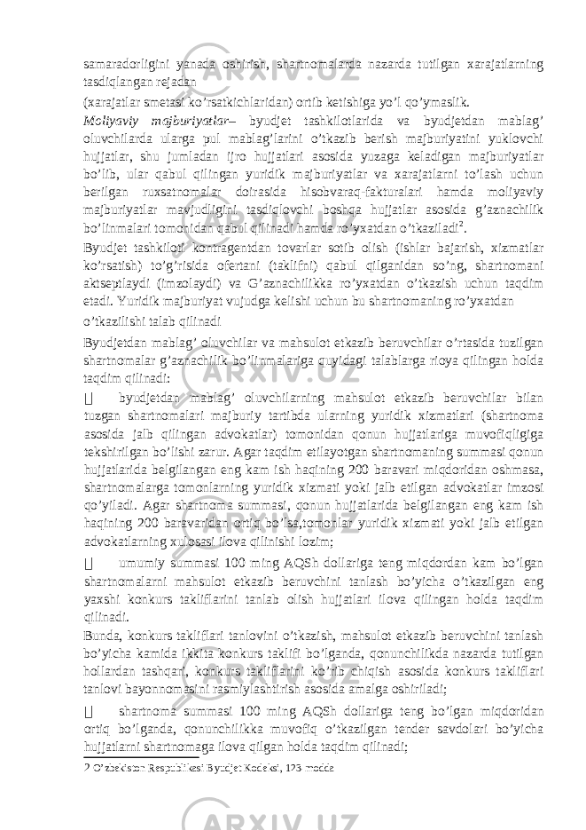 samaradorligini yanada oshirish, shartnomalarda nazarda tutilgan xarajatlarning tasdiqlangan rejadan (xarajatlar smetasi ko’rsatkichlaridan) ortib ketishiga yo’l qo’ymaslik. Moliyaviy majburiyatlar – byudjet tashkilotlarida va byudjetdan mablag’ oluvchilarda ularga pul mablag’larini o’tkazib berish majburiyatini yuklovchi hujjatlar, shu jumladan ijro hujjatlari asosida yuzaga keladigan majburiyatlar bo’lib, ular qabul qilingan yuridik majburiyatlar va xarajatlarni to’lash uchun berilgan ruxsatnomalar doirasida hisobvaraq-fakturalari hamda moliyaviy majburiyatlar mavjudligini tasdiqlovchi boshqa hujjatlar asosida g’aznachilik bo’linmalari tomonidan qabul qilinadi hamda ro’yxatdan o’tkaziladi 2 . Byudjet tashkiloti kontragentdan tovarlar sotib olish (ishlar bajarish, xizmatlar ko’rsatish) to’g’risida ofertani (taklifni) qabul qilganidan so’ng, shartnomani aktseptlaydi (imzolaydi) va G’aznachilikka ro’yxatdan o’tkazish uchun taqdim etadi. Yuridik majburiyat vujudga kelishi uchun bu shartnomaning ro’yxatdan o’tkazilishi talab qilinadi Byudjetdan mablag’ oluvchilar va mahsulot etkazib beruvchilar o’rtasida tuzilgan shartnomalar g’aznachilik bo’linmalariga quyidagi talablarga rioya qilingan holda taqdim qilinadi:  byudjetdan mablag’ oluvchilarning mahsulot etkazib beruvchilar bilan tuzgan shartnomalari majburiy tartibda ularning yuridik xizmatlari (shartnoma asosida jalb qilingan advokatlar) tomonidan qonun hujjatlariga muvofiqligiga tekshirilgan bo’lishi zarur. Agar taqdim etilayotgan shartnomaning summasi qonun hujjatlarida belgilangan eng kam ish haqining 200 baravari miqdoridan oshmasa, shartnomalarga tomonlarning yuridik xizmati yoki jalb etilgan advokatlar imzosi qo’yiladi. Agar shartnoma summasi, qonun hujjatlarida belgilangan eng kam ish haqining 200 baravaridan ortiq bo’lsa,tomonlar yuridik xizmati yoki jalb etilgan advokatlarning xulosasi ilova qilinishi lozim;  umumiy summasi 100 ming AQSh dollariga teng miqdordan kam bo’lgan shartnomalarni mahsulot etkazib beruvchini tanlash bo’yicha o’tkazilgan eng yaxshi konkurs takliflarini tanlab olish hujjatlari ilova qilingan holda taqdim qilinadi. Bunda, konkurs takliflari tanlovini o’tkazish, mahsulot etkazib beruvchini tanlash bo’yicha kamida ikkita konkurs taklifi bo’lganda, qonunchilikda nazarda tutilgan hollardan tashqari, konkurs takliflarini ko’rib chiqish asosida konkurs takliflari tanlovi bayonnomasini rasmiylashtirish asosida amalga oshiriladi;  shartnoma summasi 100 ming AQSh dollariga teng bo’lgan miqdoridan ortiq bo’lganda, qonunchilikka muvofiq o’tkazilgan tender savdolari bo’yicha hujjatlarni shartnomaga ilova qilgan holda taqdim qilinadi; 2 O’zbekiston Respublikasi Byudjet Kodeksi, 123-modda 