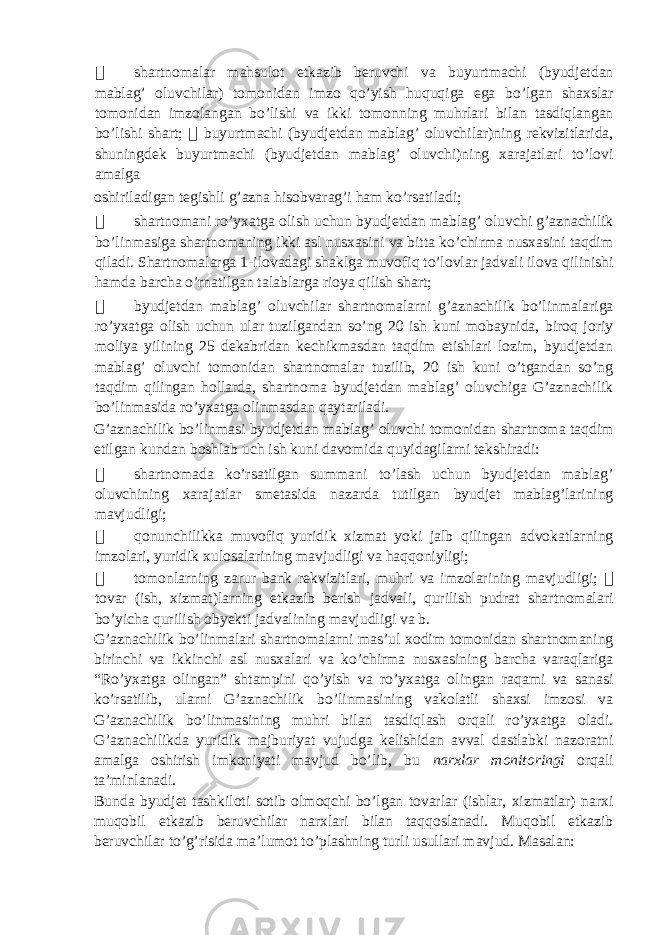  shartnomalar mahsulot etkazib beruvchi va buyurtmachi (byudjetdan mablag’ oluvchilar) tomonidan imzo qo’yish huquqiga ega bo’lgan shaxslar tomonidan imzolangan bo’lishi va ikki tomonning muhrlari bilan tasdiqlangan bo’lishi shart;  buyurtmachi (byudjetdan mablag’ oluvchilar)ning rekvizitlarida, shuningdek buyurtmachi (byudjetdan mablag’ oluvchi)ning xarajatlari to’lovi amalga oshiriladigan tegishli g’azna hisobvarag’i ham ko’rsatiladi;  shartnomani ro’yxatga olish uchun byudjetdan mablag’ oluvchi g’aznachilik bo’linmasiga shartnomaning ikki asl nusxasini va bitta ko’chirma nusxasini taqdim qiladi. Shartnomalarga 1-ilovadagi shaklga muvofiq to’lovlar jadvali ilova qilinishi hamda barcha o’rnatilgan talablarga rioya qilish shart;  byudjetdan mablag’ oluvchilar shartnomalarni g’aznachilik bo’linmalariga ro’yxatga olish uchun ular tuzilgandan so’ng 20 ish kuni mobaynida, biroq joriy moliya yilining 25 dekabridan kechikmasdan taqdim etishlari lozim, byudjetdan mablag’ oluvchi tomonidan shartnomalar tuzilib, 20 ish kuni o’tgandan so’ng taqdim qilingan hollarda, shartnoma byudjetdan mablag’ oluvchiga G’aznachilik bo’linmasida ro’yxatga olinmasdan qaytariladi. G’aznachilik bo’linmasi byudjetdan mablag’ oluvchi tomonidan shartnoma taqdim etilgan kundan boshlab uch ish kuni davomida quyidagilarni tekshiradi:  shartnomada ko’rsatilgan summani to’lash uchun byudjetdan mablag’ oluvchining xarajatlar smetasida nazarda tutilgan byudjet mablag’larining mavjudligi;  qonunchilikka muvofiq yuridik xizmat yoki jalb qilingan advokatlarning imzolari, yuridik xulosalarining mavjudligi va haqqoniyligi;  tomonlarning zarur bank rekvizitlari, muhri va imzolarining mavjudligi;  tovar (ish, xizmat)larning etkazib berish jadvali, qurilish pudrat shartnomalari bo’yicha qurilish obyekti jadvalining mavjudligi va b. G’aznachilik bo’linmalari shartnomalarni mas’ul xodim tomonidan shartnomaning birinchi va ikkinchi asl nusxalari va ko’chirma nusxasining barcha varaqlariga “Ro’yxatga olingan” shtampini qo’yish va ro’yxatga olingan raqami va sanasi ko’rsatilib, ularni G’aznachilik bo’linmasining vakolatli shaxsi imzosi va G’aznachilik bo’linmasining muhri bilan tasdiqlash orqali ro’yxatga oladi. G’aznachilikda yuridik majburiyat vujudga kelishidan avval dastlabki nazoratni amalga oshirish imkoniyati mavjud bo’lib, bu narxlar monitoringi orqali ta’minlanadi. Bunda byudjet tashkiloti sotib olmoqchi bo’lgan tovarlar (ishlar, xizmatlar) narxi muqobil etkazib beruvchilar narxlari bilan taqqoslanadi. Muqobil etkazib beruvchilar to’g’risida ma’lumot to’plashning turli usullari mavjud. Masalan: 