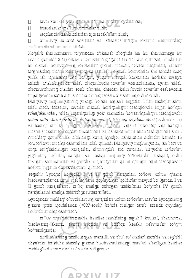  tovar xom-ashyo birjalari ma’lumotlaridan foydalanish;  bozorlardan ma’lumotnomalar olish;  raqobatchi tashkilotlardan tijorat takliflari olish;  ommaviy axborot vositalari va ixtisoslashtirilgan reklama nashrlaridagi ma’lumotlarni umumlashtirish. Xo’jalik shartnomasini ro’yxatdan o’tkazish chog’ida har bir shartnomaga bir nechta (kamida 2 ta) etkazib beruvchining tijorat taklifi ilova qilinishi, bunda har bir etkazib beruvchining rekvizitlari (nomi, manzili, telefon raqamlari, rahbari to’g’risidagi ma’lumotlari) aniq ko’rsatilishi, etkazib beruvchilar shu sohada uzoq yillik ish tajribasiga ega bo’lgan, yuqori mavqeli korxonalar bo’lishi tavsiya etiladi. O’zbekistonda ishlab chiqariluvchi tovarlar vositachilarsiz, aynan ishlab chiqaruvchining o’zidan sotib olinishi, chetdan keltiriluvchi tovarlar esabevosita importyordan sotib olinishi narxlarning asossiz o’sishining oldini oladi. Moliyaviy majburiyatning yuzaga kelishi tegishli hujjatlar bilan tasdiqlanishini talab etadi. Masalan, tovarlar etkazib berilganligini tasdiqlovchi hujjat bo’lgan schetfakturalar, ishlar bajarilganligi yoki xizmatlar ko’rsatilganligini tasdiqlovchi qabul qilib olish-topshirish dalolatnomalari , ish haqi qaydnomalari (vedomostlar) va boshqa shu kabi hujjatlar. Mazkur hujjatlar tegishli vakolatga ega bo’lgan mas’ul shaxslar tomonidan imzolanishi va tashkilot muhri bilan tasdiqlanishi shart. Amaldagi qonunchilik talablariga ko’ra, byudjet tashkilotlari oldindan kamida 15 foiz to’lovni amalga oshirishlari talab qilinadi Moliyaviy majburiyatlar, ish haqi va unga tenglashtirilgan xarajatlar, shuningdek sud qarorlari bo’yicha to’lovlar, yig’imlar, badallar, soliqlar va boshqa majburiy to’lovlardan tashqari, oldin tuzilgan shartnomalar va yuridik majburiyatlar qabul qilinganligini tasdiqlovchi boshqa hujjatlar doirasida qabul qilinadi. Tegishli byudjet bo’yicha I va II guruh xarajatlari to’lovi uchun g’azna hisobvaraqlarida zarur mablag’larni qoplaydigan qoldiqlar mavjud bo’lganda, I va II guruh xarajatlarini to’liq amalga oshirgan tashkilotlar bo’yicha IV guruh xarajatlarini amalga oshirishga ruxsat etiladi. Byudjetdan mablag’ oluvchilarning xarajatlari uchun to’lovlar, Davlat byudjetining g’azna ijrosi Qoidalarida (2007-sonli) ko’zda tutilgan tartib asosida quyidagi hollarda amalga oshiriladi: - to’lov topshiriqnomasida byudjet tasnifining tegishli kodlari, shartnoma, hisobvaraq-faktura, avans miqdori va boshqa kerakli rekvizitlar to’g’ri ko’rsatilganda; - qurilishlarning tasdiqlangan manzilli va titul ro’yxatlari asosida va tegishli obyektlar bo’yicha shaxsiy g’azna hisobvaraqlaridagi mavjud ajratilgan byudjet mablag’lari summalari doirasida bo’lganda; 