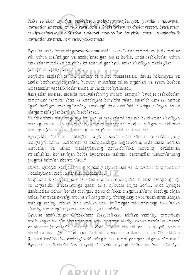 Kalit so’zlar: Byudjet tashkilotli, moliyaviy majburiyat, yuridik majburiyat, xarajatlar smetasi, xo’jalik yurituvchi subyektlarlarning davlat reestri, byudjetdan moliyalashtirish, byudjetdan tashqari mablag’lar bo’yicha smeta, vaqtinchalik xarajatlar smetasi, normativ, yakka smeta Byudjet tashkilotlarining xarajatlar smetasi - tashkilotlar tomonidan joriy moliya yili uchun tuziladigan va tasdiqlanadigan hujjat bo’lib, unda tashkilotlar uchun xarajatlar moddalari bo’yicha ko’zda tutilgan byudjetdan ajratilgan mablag’lar (xarajatlar rejasi) aks ettiriladi. Sog’liqni saqlash, ta’lim, ijtimoiy ta’minot muassasalari, davlat hokimiyati va davlat boshqaruv organlari, huquqni muhofaza qilish organlari va ayrim boshqa muassasalar va tashkilotlar smeta tartibida moliyalanadi. Xarajatlar smetasi asosida moliyalashning muhim tamoyili byudjet tashkilotlari tomonidan tarmoq, shtat va kontingent bo’yicha rejani bajarish darajasi hamda ilgari berilgan mablag’larning amaldagi foydalanilishi hisobga olingan holda ularga mablag’lar berilishi hisoblanadi. Yuridik shaxs maqomiga ega bo’lgan va xarajatlarni qoplash byudjetdan ajratilgan mablag’lardan tashqari boshqa daromad manbalari mavjud bo’lgan tashkilotlar ham byudjetdan tashqari mablag’lar bo’yicha smetalarni tuzadilar. Byudjetdan tashqari mablag’lar bo’yicha smeta - tashkilotlar tomonidan joriy moliya yili uchun tuziladigan va tasdiqlanadigan hujjat bo’lib, unda tashkil bo’lish manbalari va ushbu mablag’larning qonunchilikka muvofiq foydalanish yo’nalishlari ko’rsatilgan holda byudjetdan tashqari daromadlar tushumlarining prognoz hajmlari aks ettiriladi. 65 Davlat byudjeti xarajatlarining iqtisodiy tayinlanishi va to’lovlarni aniq turlarini ifodalaydigan qismi xarajatlar moddasidir. Vaqtinchalik xarajatlar smetasi - tashkilotlarning xarajatlar smetasi tasdiqlangunga va ro’yxatdan o’tkazilgunga qadar amal qiluvchi hujjat bo’lib, unda byudjet tashkilotlari uchun ko’zda tutilgan, qonunchilikka o’zgartirishlarni hisobga olgan holda, har oyda avvalgi moliya yilining oxirgi choragidagi byudjetdan ajratiladigan mablag’larning uchdan bir qismidan ortiq bo’lmagan miqdorlardagi byudjetdan ajratilgan mablag’lar (xarajatlar rejasi) aks ettiriladi. Byudjet tashkilotlari O’zbekiston Respublikasi Moliya vazirligi tomonidan tasdiqlangan byudjet hisobidan moliyalash normativlariga asosan xarajatlar smetasi va shtatlar jadvallarini mustaqil ravishda ishlab chiqadi va tasdiqlaydi, hamda ularni qonunchilikda belgilangan tartibda ro’yxatdan o’tkazish uchun O’zbekiston Respublikasi Moliya vazirligi yoki uning hududiy moliya organlariga taqdim etadi. Byudjet tashkilotlarini Davlat byudjeti hisobidan yangi tartibda moliyalash faoliyat 