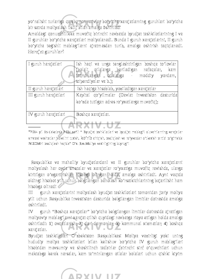 yo’nalishi turlariga qarab, normativlar bo’yicha xarajatlarning guruhlari bo’yicha bir satrda moliyalash usuli bilan amalga oshiriladi Amaldagi qonunchilikka muvofiq birinchi navbatda byudjet tashkilotlarining I va II guruhlar bo’yicha xarajatlari moliyalanadi. Bunda I guruh xarajatlarini, II guruh bo’yicha tegishli mablag’larni ajratmasdan turib, amalga oshirish taqiqlanadi. Harajat guruhlari I guruh harajatlari Ish haqi va unga tenglashtirilgan boshqa to’lovlar (bolali oilalarga beriladigan nafaqalar, kam ta’minlangan oilalarga - moddiy yordam, stipendiyalar va b.); II guruh harajatlari Ish haqiga hisoblab, yoziladigan xarajatlar III guruh harajatlari Kapital qo’yilmalar (Davlat investision dasturida ko’zda tutilgan adres ro’yxatlarga muvofiq); IV guruh harajatlari Boshqa xarajatlar. 65 2014 yil 15 dekabrda 2634-sonli “ Byudjet tashkilotlari va byudjet mablag’I oluvchilarning xarajatlar smetasi vashtatlar jadvalini tuzish, ko’rib chiqish, tasdiqlash va ro’yxatdan o’tkazish tartibi to’g’risida NIZOMni tasdiqlash haqida” O’z. Res.Moliya vazirligining buyrug’i Respublika va mahalliy byudjetlardanI va II guruhlar bo’yicha xarajatlarni moliyalash har oyda smetalar va xarajatlar ro’yxatiga muvofiq ravishda, ularga kiritilgan o’zgartirishlar hisobga olingan holda, amalga oshiriladi. Ayni vaqtda oldingi hisobot yili uchun belgilangan baholash ko’rsatkichlarining bajarilishi ham hisobga olinadi III guruh xarajatlarini moliyalash byudjet tashkilotlari tomonidan joriy moliya yili uchun Respublika investision dasturida belgilangan limitlar doirasida amalga oshiriladi. IV guruh “Boshqa xarajatlar” bo’yicha belgilangan limitlar doirasida ajratilgan moliyaviy mablag’larni xarajat qilish quyidagi navbatga rioya etilgan holda amalga oshiriladi: 1) ovqatlanish; 2) dori-darmonlar; 3) kommunal xizmatlar; 4) boshqa xarajatlar. Byudjet tashkilotlari O’zbekiston Respublikasi Moliya vazirligi yoki uning hududiy moliya tashkilotlari bilan kelishuv bo’yicha IV guruh mablag’lari hisobidan mavsumiy va shoshilinch tadbirlar (birinchi sinf o’quvchilari uchun maktabga kerak narsalar, kam ta’minlangan oilalar bolalari uchun qishki kiyim 