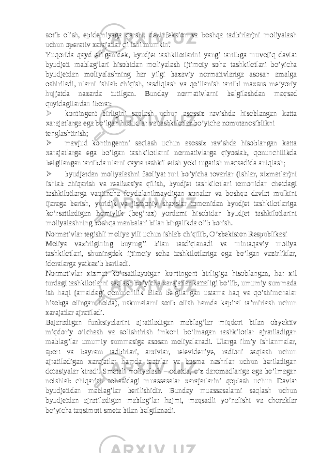 sotib olish, epidemiyaga qarshi, dezinfeksion va boshqa tadbirlar)ni moliyalash uchun operativ xarajatlar qilishi mumkin. Yuqorida qayd etilganidek, byudjet tashkilotlarini yangi tartibga muvofiq davlat byudjeti mablag’lari hisobidan moliyalash ijtimoiy soha tashkilotlari bo’yicha byudjetdan moliyalashning har yilgi bazaviy normativlariga asosan amalga oshiriladi, ularni ishlab chiqish, tasdiqlash va qo’llanish tartibi maxsus me’yoriy hujjatda nazarda tutilgan. Bunday normativlarni belgilashdan maqsad quyidagilardan iborat:  kontingent birligini saqlash uchun asossiz ravishda hisoblangan katta xarajatlarga ega bo’lgan hududlar va tashkilotlar bo’yicha nomutanosiblikni tenglashtirish;  mavjud kontingentni saqlash uchun asossiz ravishda hisoblangan katta xarajatlarga ega bo’lgan tashkilotlarni normativlarga qiyoslab, qonunchilikda belgilangan tartibda ularni qayta tashkil etish yoki tugatish maqsadida aniqlash;  byudjetdan moliyalashni faoliyat turi bo’yicha tovarlar (ishlar, xizmatlar)ni ishlab chiqarish va realizasiya qilish, byudjet tashkilotlari tomonidan chetdagi tashkilotlarga vaqtincha foydalanilmaydigan xonalar va boshqa davlat mulkini ijaraga berish, yuridik va jismoniy shaxslar tomonidan byudjet tashkilotlariga ko’rsatiladigan homiylik (beg’raz) yordami hisobidan byudjet tashkilotlarini moliyalashning boshqa manbalari bilan birgalikda olib borish. Normativlar tegishli moliya yili uchun ishlab chiqilib, O’zbekiston Respublikasi Moliya vazirligining buyrug’i bilan tasdiqlanadi va mintaqaviy moliya tashkilotlari, shuningdek ijtimoiy soha tashkilotlariga ega bo’lgan vazirliklar, idoralarga yetkazib beriladi. Normativlar xizmat ko’rsatilayotgan kontingent birligiga hisoblangan, har xil turdagi tashkilotlarni saqlash bo’yicha xarajatlar kattaligi bo’lib, umumiy summada ish haqi (amaldagi qonunchilik bilan belgilangan ustama haq va qo’shimchalar hisobga olingan holda), uskunalarni sotib olish hamda kapital ta’mirlash uchun xarajatlar ajratiladi. Bajaradigan funksiyalarini ajratiladigan mablag’lar miqdori bilan obyektiv miqdoriy o’lchash va solishtirish imkoni bo’lmagan tashkilotlar ajratiladigan mablag’lar umumiy summasiga asosan moliyalanadi. Ularga ilmiy ishlanmalar, sport va bayram tadbirlari, arxivlar, televideniye, radioni saqlash uchun ajratiladigan xarajatlar hamda teatrlar va bosma nashrlar uchun beriladigan dotasiyalar kiradi. Smetali moliyalash – odatda, o’z daromadlariga ega bo’lmagan noishlab chiqarish sohasidagi muassasalar xarajatlarini qoplash uchun Davlat byudjetidan mablag’lar berilishidir. Bunday muassasalarni saqlash uchun byudjetdan ajratiladigan mablag’lar hajmi, maqsadli yo’nalishi va choraklar bo’yicha taqsimoti smeta bilan belgilanadi. 