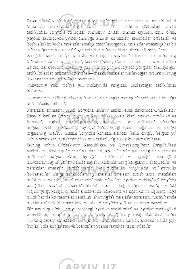 Respublikasi vazirliklari, idoralari va hokimiyatlar boshqarmalari va bo’limlari tomonidan markazlashtirilgan holda bir necha tadbirlar (tizimdagi barcha tashkilotlar bo’yicha qo’riqlash xizmatini to’lash, xizmat kiyimini sotib olish, yagona axborot-kompyuter tizimiga xizmat ko’rsatish, seminarlar o’tkazish va boshqalar) bo’yicha xarajatlar amalga oshirilayotganda, xarajatlar smetasiga har bir to’lanadigan markazlashtirilgan tadbirlar bo’yicha hisob-kitoblar ilova qilinadi. Xarajatlar smetalarini, daromadlar va xarajatlar smetalarini tuzishda mehnatga haq to’lash miqdorlari va shartlari, tovarlar (ishlar, xizmatlar) uchun narx va tariflar: barcha tashkilotlar (mavsumiy yoki moliya yili mobaynida yangidan tuzilayotgan tashkilotlardan tashqari) bo’yicha — mazkur smetalar tuzilayotgan moliya yilining 1 yanvarida amalda bo’lgan shartlarda; -mavsumiy yoki moliya yili mobaynida yangidan tuzilayotgan tashkilotlar bo’yicha — mazkur tashkilot faoliyat ko’rsatishi boshlangan oyning birinchi sanasi holatiga ko’ra hisobga olinadi. Xarajatlar smetasini tuzish bo’yicha ishlarni tashkil etish davomida O’zbekiston Respublikasi va Qoraqalpog’iston Respublikasi vazirliklari, davlat qo’mitalari va idoralari, tegishli hokimiyatlarning boshqarma va bo’limlari o’zlariga bo’ysunuvchi tashkilotlarga byudjet to’g’risidagi qonun hujjatlari va moliya organining mazkur masala bo’yicha ko’rsatmalaridan kelib chiqib, kelgusi yil uchun smetalarni tuzish tartibi va muddatlari to’g’risida ko’rsatmalar beradi. Buning uchun O’zbekiston Respublikasi va Qoraqalpog’iston Respublikasi vazirliklari, davlat qo’mitalari va idoralari, tegishli hokimiyatlarning boshqarma va bo’limlari bo’ysunuvidagi byudjet tashkilotlari va byudjet mablag’lari oluvchilarning rahbarlari hamda tegishli xodimlarining kengashini chaqiradilar va xarajatlar smetasini tuzish tartibi va muddatlari to’g’risida yo’l-yo’riqlar ko’rsatadilar, ularga tashkilotlarning xarajatlar smetasini tuzish tartibi masalalari bo’yicha qonun hujjatlari talablarini tushuntiradilar, byudjet mablag’lari bo’yicha xarajatlar smetasi hisob-kitoblarini qonun hujjatlariga muvofiq kelishi majburiyligi, xarajat qilishda smeta-shtat intizomiga va tejamkorlik rejimiga rioya qilish haqida ko’rsatmalar beradilar, shuningdek xarajatlar smetasini tuzish hamda blankalarni to’ldirish texnikasi masalalari bo’yicha yo’l-yo’riqlar ko’rsatadilar. Bir vaqtning o’zida bo’ysunuvidagi byudjet tashkilotlari va byudjet mablag’lari oluvchilarga kelgusi yil uchun iqtisodiy va ijtimoiy rivojlanish dasturlariga muvofiq asosiy ko’rsatkichlarni (sinflar, o’quvchilar, bolalar, shifoxonalarda joy- kunlar, bola-kunlar soni va boshqalar) yozma ravishda xabar qiladilar. 