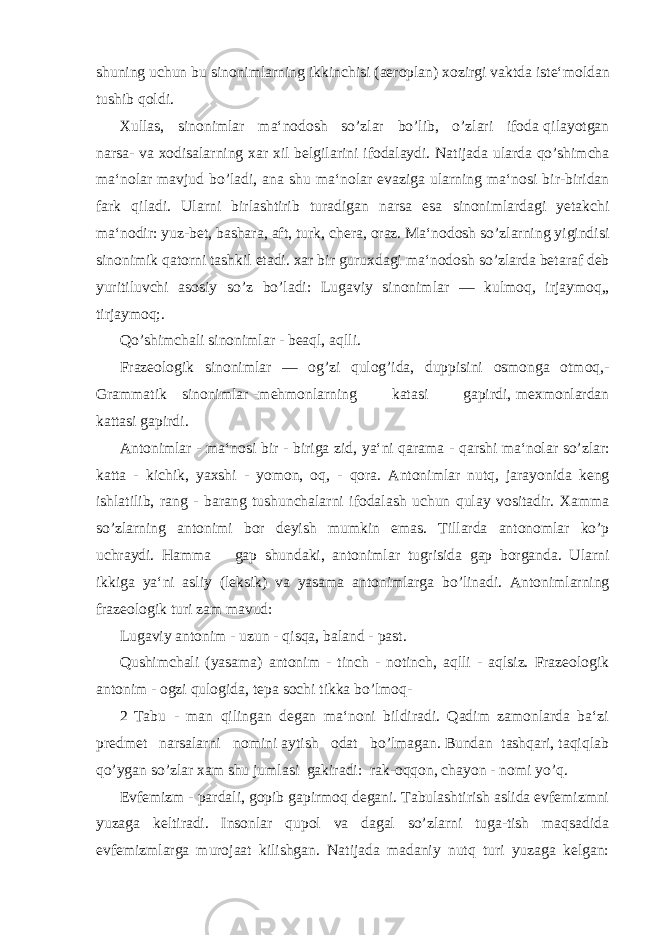 shuning uchun bu sinonimlarning ikkinchisi ( aero plan ) xozirgi vaktda iste ‘ moldan tushib qoldi . Xullas , sinonimlar ma ‘ nodosh so ’ zlar bo ’ lib , o ’ zlari ifoda qilayotgan narsa - va xodisalarning xar xil belgilarini ifodalaydi . Natijada ularda qo ’ shimcha ma ‘ nolar mavjud bo ’ ladi , ana shu ma ‘ nolar evaziga ularning ma ‘ nosi bir - biridan fark qiladi . Ularni birlashtirib turadigan narsa esa sinonimlardagi yetakchi ma ‘ nodir : yuz - bet , bashara , aft , turk , chera , oraz . Ma ‘ nodosh so ’ zlarning yigindisi sinonimik qatorni tashkil etadi . xar bir guruxdagi ma ‘ nodosh so ’ zlarda betaraf deb yuritiluvchi asosiy so ’ z bo ’ ladi : Lugaviy sinonimlar — kulmoq , irjaymoq ,, tirjaymoq ;. Qo ’ shimchali sinonimlar - beaql , aqlli . Frazeologik sinonimlar — og ’ zi qulog ’ ida , duppisini osmonga otmoq ,- Grammatik sinonimlar - mehmonlarning katasi gapirdi , mexmonlardan kattasi gapirdi . Antonimlar - ma ‘ nosi bir - biriga zid , ya ‘ ni qarama - qarshi ma ‘ nolar so ’ zlar : katta - kichik , yaxshi - yomon , oq , - qora . Antonimlar nutq , jarayonida keng ishlatilib , rang - barang tushunchalarni ifodalash uchun qulay vositadir . Xamma so ’ zlarning antonimi bor deyish mumkin emas . Tillarda antonomlar ko ’ p uchraydi . Hamma gap shundaki , antonimlar tugrisida gap borganda . Ularni ikkiga ya ‘ ni asliy ( leksik ) va yasama antonimlarga bo ’ linadi . Antonimlarning frazeologik turi zam mavud: Lugaviy antonim - uzun - qisqa, baland - past. Qushimchali (yasama) antonim - tinch - notinch, aqlli - aqlsiz. Frazeologik antonim - ogzi qulogida, tepa sochi tikka bo’lmoq- 2 Tabu - man qilingan degan ma‘noni bildiradi. Qadim zamonlarda ba‘zi predmet narsalarni nomini aytish odat bo’lmagan. Bundan tashqari, taqiqlab qo’ygan so’zlar xam shu jumlasi gakiradi: rak-oqqon, chayon - nomi yo’q. Evfemizm - pardali, gopib gapirmoq degani. Tabulashtirish aslida evfemizmni yuzaga keltiradi. Insonlar qupol va dagal so’zlarni tuga-tish maqsadida evfemizmlarga murojaat kilishgan. Natijada madaniy nutq turi yuzaga kelgan: 