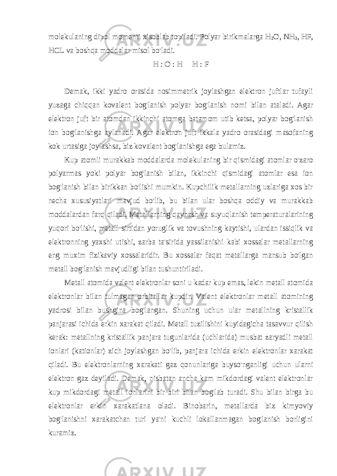 molekulaning dipol momenti xisoblab topiladi. Polyar birikmalarga H 2 O, NH 3 , HF, HCL va boshqa moddalar misol bo&#39;ladi. H : O : H         H : F   Demak, ikki yadro orasida nosimmetrik joylashgan elektron juftlar tufayli yuzaga chiqqan kovalent bog&#39;lanish polyar bog&#39;lanish nomi bilan ataladi. Agar elektron juft bir atomdan ikkinchi atomga batamom utib ketsa, polyar bog&#39;lanish ion bog&#39;lanishga aylanadi. Agar elektron juft ikkala yadro orasidagi masofaning kok urtasiga joylashsa, biz kovalent bog&#39;lanishga ega bulamiz. Kup atomli murakkab moddalarda molekulaning bir qismidagi atomlar o&#39;zaro polyarmas yoki polyar bog&#39;lanish bilan, ikkinchi qismidagi atomlar esa ion bog&#39;lanish bilan birikkan bo&#39;lishi mumkin. Kupchilik metallarning uzlariga xos bir necha xususiyatlari mavjud bo&#39;lib, bu bilan ular boshqa oddiy va murakkab moddalardan farq qiladi. Metallarning qaynash va suyuqlanish temperaturalarining yuqori bo&#39;lishi, metall sirtidan yoruglik va tovushning kaytishi, ulardan issiqlik va elektronning yaxshi utishi, zarba ta&#39;sirida yassilanishi kabi xossalar metallarning eng muxim fizikaviy xossalaridir. Bu xossalar faqat metallarga mansub bo&#39;lgan metall bog&#39;lanish mavjudligi bilan tushuntiriladi. Metall atomida valent elektronlar soni u kadar kup emas, lekin metall atomida elektronlar bilan tulmagan orbitallar kupdir. Valent elektronlar metall atomining yadrosi bilan bushgina bog&#39;langan. Shuning uchun ular metallning kristallik panjarasi ichida erkin xarakat qiladi. Metall tuzilishini kuyidagicha tasavvur qilish kerak: metallning kristallik panjara tugunlarida (uchlarida) musbat zaryadli metall ionlari (kationlar) zich joylashgan bo&#39;lib, panjara ichida erkin elektronlar xarakat qiladi. Bu elektronlarning xarakati gaz qonunlariga buyso&#39;nganligi uchun ularni elektron gaz deyiladi. Demak, nisbatan ancha kam mikdordagi valent elektronlar kup mikdordagi metall ionlarini bir-biri bilan bog&#39;lab turadi. Shu bilan birga bu elektronlar erkin xarakatlana oladi. Binobarin, metallarda biz kimyoviy bog&#39;lanishni xarakatchan turi ya&#39;ni kuchli lokallanmagan bog&#39;lanish borligini kuramiz. 