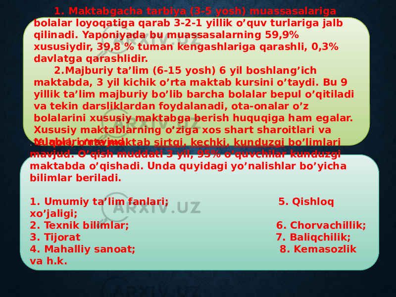 11 1. Maktabgacha tarbiya (3-5 yosh) muassasalariga bolalar loyoqatiga qarab 3-2-1 yillik o’quv turlariga jalb qilinadi. Yaponiyada bu muassasalarning 59,9% xususiydir, 39,8 % tuman kengashlariga qarashli, 0,3% davlatga qarashlidir. 2.Majburiy ta’lim (6-15 yosh) 6 yil boshlang’ich maktabda, 3 yil kichik o’rta maktab kursini o’taydi. Bu 9 yillik ta’lim majburiy bo’lib barcha bolalar bepul o’qitiladi va tekin darsliklardan foydalanadi, ota-onalar o’z bolalarini xususiy maktabga berish huquqiga ham egalar. Xususiy maktablarning o’ziga xos shart sharoitlari va talablari mavjud. . Yuqori, o’rta maktab sirtqi , kechki , kunduzgi bo’limlari mavjud. O’qish muddati 3 yil, 95% o’quvchilar kunduzgi maktabda o’qishadi. Unda quyidagi yo’nalishlar bo’yicha bilimlar beriladi. 1. Umumiy ta’lim fanlari; 5. Qishloq xo’jaligi; 2. Texnik bilimlar; 6. Chorvachillik; 3. Tijorat 7. Baliqchilik; 4. Mahalliy sanoat; 8. Kemasozlik va h.k. 