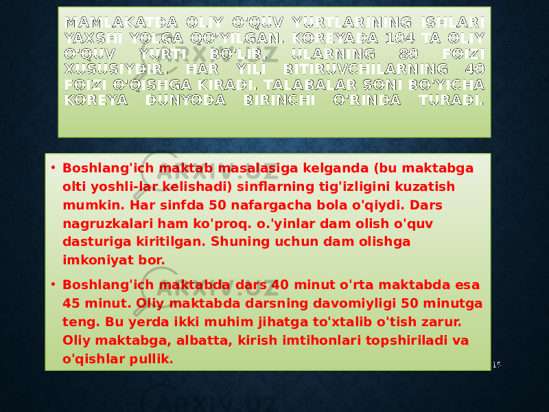 MAMLAKATDA OLIY O&#39;QUV YURTLARINING ISHLARI YAXSHI YOLGA QO’YILGAN. KOREYADA 104 TA OLIY O&#39;QUV YURTI BO&#39;LIB, ULARNING 80 FOIZI XUSUSIYDIR. HAR YILI BITIRUVCHILARNING 40 FOIZI O&#39;QISHGA KIRADI. TALABALAR SONI BO&#39;YICHA KOREYA DUNYODA BIRINCHI O&#39;RINDA TURADI. • Boshlang&#39;ich maktab masalasiga kelganda (bu maktabga olti yoshli-lar kelishadi) sinflarning tig&#39;izligini kuzatish mumkin. Har sinfda 50 nafargacha bola o&#39;qiydi. Dars nagruzkalari ham ko&#39;proq. o.&#39;yinlar dam olish o&#39;quv dasturiga kiritilgan. Shuning uchun dam olishga imkoniyat bor. • Boshlang&#39;ich maktabda dars 40 minut o&#39;rta maktabda esa 45 minut. Oliy maktabda darsning davomiyligi 50 minutga teng. Bu yerda ikki muhim jihatga to&#39;xtalib o&#39;tish zarur. Oliy maktabga, albatta, kirish imtihonlari topshiriladi va o&#39;qishlar pullik. 15 