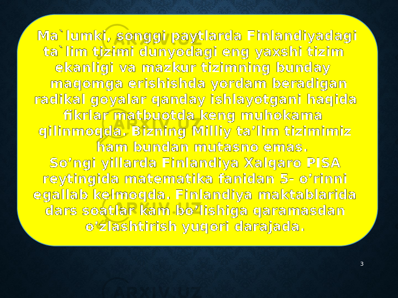 3 Ma`lumki, songgi paytlarda Finlandiyadagi ta`lim tizimi dunyodagi eng yaxshi tizim ekanligi va mazkur tizimning bunday maqomga erishishda yordam beradigan radikal goyalar qanday ishlayotgani haqida fikrlar matbuotda keng muhokama qilinmoqda. Bizning Milliy ta’lim tizimimiz ham bundan mutasno emas. So’ngi yillarda Finlandiya Xalqaro PISA reytingida matematika fanidan 5- o’rinni egallab kelmoqda. Finlandiya maktablarida dars soatlar kam bo’lishiga qaramasdan o’zlashtirish yuqori darajada.  