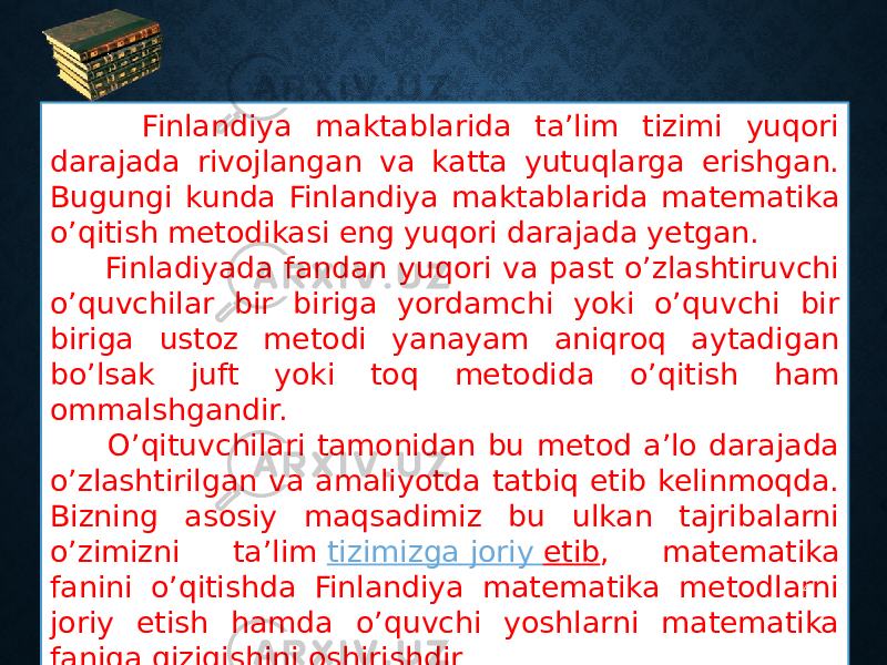  Finlandiya maktablarida ta’lim tizimi yuqori darajada rivojlangan va katta yutuqlarga erishgan. Bugungi kunda Finlandiya maktablarida matematika o’qitish metodikasi eng yuqori darajada yetgan. Finladiyada fandan yuqori va past o’zlashtiruvchi o’quvchilar bir biriga yordamchi yoki o’quvchi bir biriga ustoz metodi yanayam aniqroq aytadigan bo’lsak juft yoki toq metodida o’qitish ham ommalshgandir. O’qituvchilari tamonidan bu metod a’lo darajada o’zlashtirilgan va amaliyotda tatbiq etib kelinmoqda. Bizning asosiy maqsadimiz bu ulkan tajribalarni o’zimizni ta’lim  tizimizga joriy etib , matematika fanini o’qitishda Finlandiya matematika metodlarni joriy etish hamda o’quvchi yoshlarni matematika faniga qiziqishini oshirishdir 4 