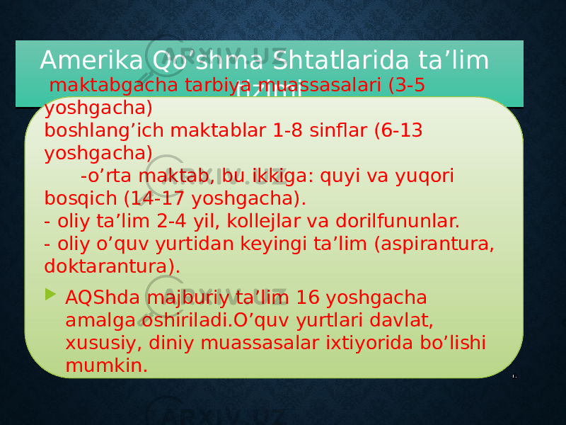 Amerika Qo’shma Shtatlarida ta’lim tizimi 6 maktabgacha tarbiya muassasalari (3-5 yoshgacha) boshlang’ich maktablar 1-8 sinflar (6-13 yoshgacha) -o’rta maktab, bu ikkiga: quyi va yuqori bosqich (14-17 yoshgacha). - oliy ta’lim 2-4 yil, kollejlar va dorilfununlar. - oliy o’quv yurtidan keyingi ta’lim (aspirantura, doktarantura).  AQShda majburiy ta’lim 16 yoshgacha amalga oshiriladi.O’quv yurtlari davlat, xususiy, diniy muassasalar ixtiyorida bo’lishi mumkin.270C1910 0E 