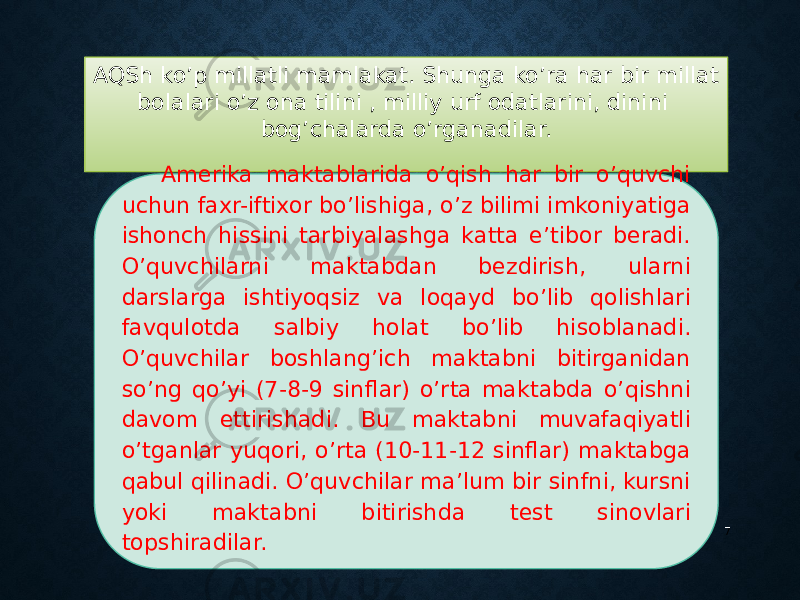 AQSh ko’p millatli mamlakat. Shunga ko’ra har bir millat bolalari o’z ona tilini , milliy urf odatlarini, dinini bog’chalarda o’rganadilar. 7Amerika maktablarida o’qish har bir o’quvchi uchun faxr-iftixor bo’lishiga, o’z bilimi imkoniyatiga ishonch hissini tarbiyalashga katta e’tibor beradi. O’quvchilarni maktabdan bezdirish, ularni darslarga ishtiyoqsiz va loqayd bo’lib qolishlari favqulotda salbiy holat bo’lib hisoblanadi. O’quvchilar boshlang’ich maktabni bitirganidan so’ng qo’yi (7-8-9 sinflar) o’rta maktabda o’qishni davom ettirishadi. Bu maktabni muvafaqiyatli o’tganlar yuqori, o’rta (10-11-12 sinflar) maktabga qabul qilinadi. O’quvchilar ma’lum bir sinfni, kursni yoki maktabni bitirishda test sinovlari topshiradilar. 