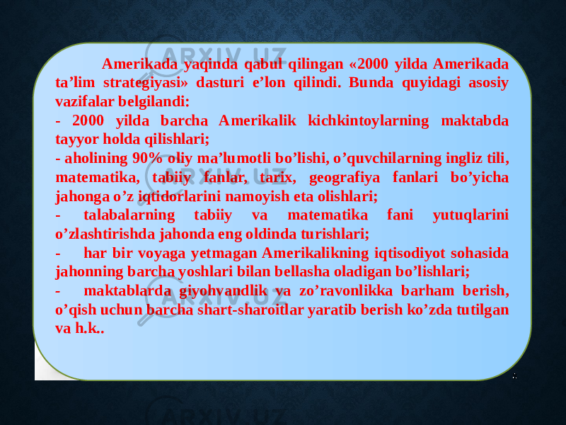 8 Amerikada yaqinda qabul qilingan «2000 yilda Amerikada ta’lim strategiyasi» dasturi e’lon qilindi. Bunda quyidagi asosiy vazifalar belgilandi: - 2000 yilda barcha Amerikalik kichkintoylarning maktabda tayyor holda qilishlari; - aholining 90% oliy ma’lumotli bo’lishi, o’quvchilarning ingliz tili, matematika, tabiiy fanlar, tarix, geografiya fanlari bo’yicha jahonga o’z iqtidorlarini namoyish eta olishlari; - talabalarning tabiiy va matematika fani yutuqlarini o’zlashtirishda jahonda eng oldinda turishlari; - har bir voyaga yetmagan Amerikalikning iqtisodiyot sohasida jahonning barcha yoshlari bilan bellasha oladigan bo’lishlari; - maktablarda giyohvandlik va zo’ravonlikka barham berish, o’qish uchun barcha shart-sharoitlar yaratib berish ko’zda tutilgan va h.k.. 