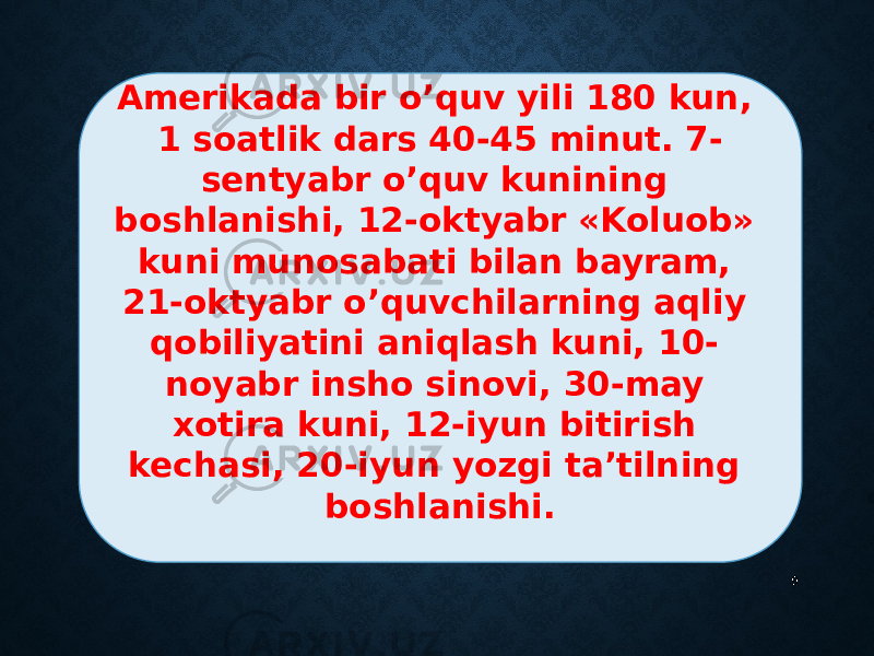 9Amerikada bir o’quv yili 180 kun, 1 soatlik dars 40-45 minut. 7- sentyabr o’quv kunining boshlanishi, 12-oktyabr «Koluob» kuni munosabati bilan bayram, 21-oktyabr o’quvchilarning aqliy qobiliyatini aniqlash kuni, 10- noyabr insho sinovi, 30-may xotira kuni, 12-iyun bitirish kechasi, 20-iyun yozgi ta’tilning boshlanishi. 