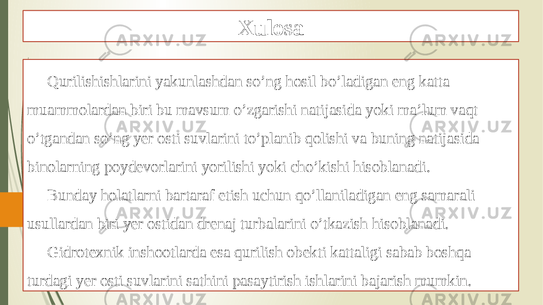 Xulosa Qurilishishlarini yakunlashdan so’ng hosil bo’ladigan eng katta muammolardan biri bu mavsum o’zgarishi natijasida yoki ma’lum vaqt o’tgandan so’ng yer osti suvlarini to’planib qolishi va buning natijasida binolarning poydevorlarini yorilishi yoki cho’kishi hisoblanadi. Bunday holatlarni bartaraf etish uchun qo’llaniladigan eng samarali usullardan biri yer ostidan drenaj turbalarini o’tkazish hisoblanadi. Gidrotexnik inshootlarda esa qurilish obekti kattaligi sabab boshqa turdagi yer osti suvlarini sathini pasaytirish ishlarini bajarish mumkin. 