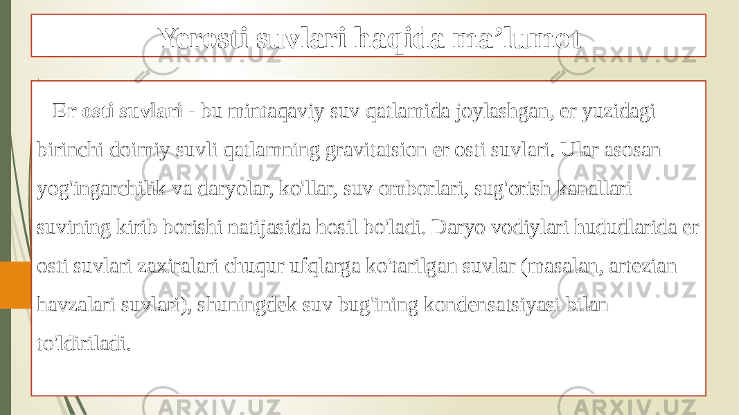 Yerosti suvlari haqida ma’lumot Er osti suvlari - bu mintaqaviy suv qatlamida joylashgan, er yuzidagi birinchi doimiy suvli qatlamning gravitatsion er osti suvlari. Ular asosan yog&#39;ingarchilik va daryolar, ko&#39;llar, suv omborlari, sug&#39;orish kanallari suvining kirib borishi natijasida hosil bo&#39;ladi. Daryo vodiylari hududlarida er osti suvlari zaxiralari chuqur ufqlarga ko&#39;tarilgan suvlar (masalan, artezian havzalari suvlari), shuningdek suv bug&#39;ining kondensatsiyasi bilan to&#39;ldiriladi. 