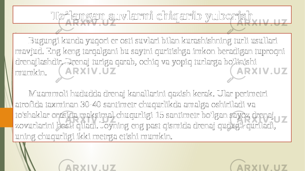 To’langan suvlarni chiqarib yuborish Bugungi kunda yuqori er osti suvlari bilan kurashishning turli usullari mavjud. Eng keng tarqalgani bu saytni quritishga imkon beradigan tuproqni drenajlashdir. Drenaj turiga qarab, ochiq va yopiq turlarga bo&#39;linishi mumkin. Muammoli hududda drenaj kanallarini qazish kerak. Ular perimetri atrofida taxminan 30-40 santimetr chuqurlikda amalga oshiriladi va to&#39;shaklar orasida maksimal chuqurligi 15 santimetr bo&#39;lgan sayoz drenaj zovurlarini hosil qiladi. Joyning eng past qismida drenaj qudug&#39;i quriladi, uning chuqurligi ikki metrga etishi mumkin. 