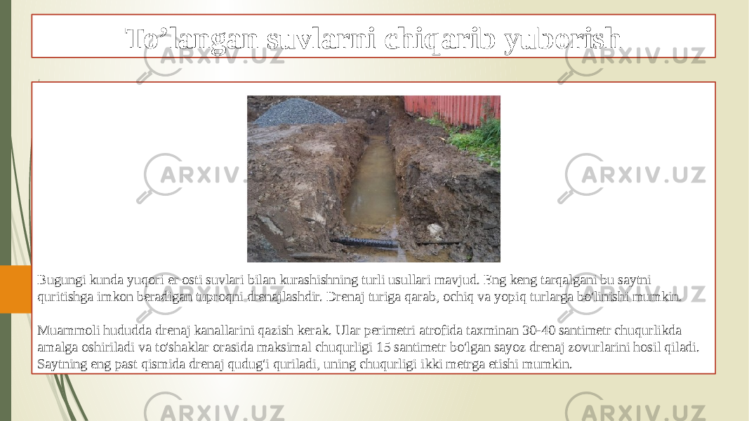 To’langan suvlarni chiqarib yuborish Bugungi kunda yuqori er osti suvlari bilan kurashishning turli usullari mavjud. Eng keng tarqalgani bu saytni quritishga imkon beradigan tuproqni drenajlashdir. Drenaj turiga qarab, ochiq va yopiq turlarga bo&#39;linishi mumkin. Muammoli hududda drenaj kanallarini qazish kerak. Ular perimetri atrofida taxminan 30-40 santimetr chuqurlikda amalga oshiriladi va to&#39;shaklar orasida maksimal chuqurligi 15 santimetr bo&#39;lgan sayoz drenaj zovurlarini hosil qiladi. Saytning eng past qismida drenaj qudug&#39;i quriladi, uning chuqurligi ikki metrga etishi mumkin. 