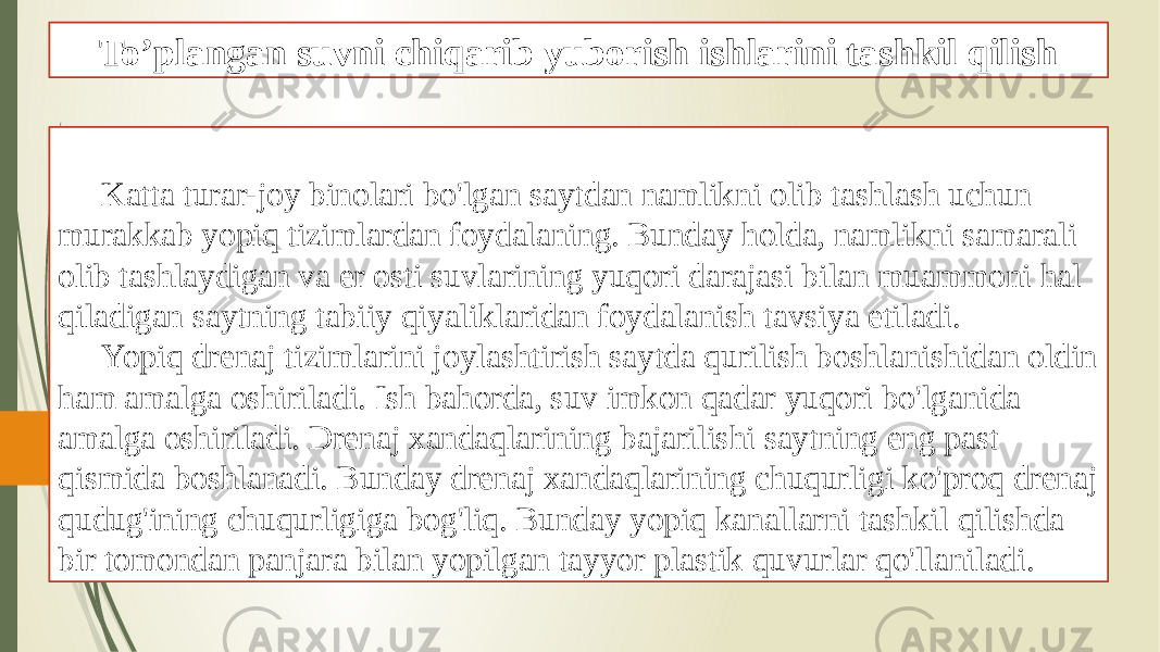 To’plangan suvni chiqarib yuborish ishlarini tashkil qilish Katta turar-joy binolari bo&#39;lgan saytdan namlikni olib tashlash uchun murakkab yopiq tizimlardan foydalaning. Bunday holda, namlikni samarali olib tashlaydigan va er osti suvlarining yuqori darajasi bilan muammoni hal qiladigan saytning tabiiy qiyaliklaridan foydalanish tavsiya etiladi. Yopiq drenaj tizimlarini joylashtirish saytda qurilish boshlanishidan oldin ham amalga oshiriladi. Ish bahorda, suv imkon qadar yuqori bo&#39;lganida amalga oshiriladi. Drenaj xandaqlarining bajarilishi saytning eng past qismida boshlanadi. Bunday drenaj xandaqlarining chuqurligi ko&#39;proq drenaj qudug&#39;ining chuqurligiga bog&#39;liq. Bunday yopiq kanallarni tashkil qilishda bir tomondan panjara bilan yopilgan tayyor plastik quvurlar qo&#39;llaniladi. 