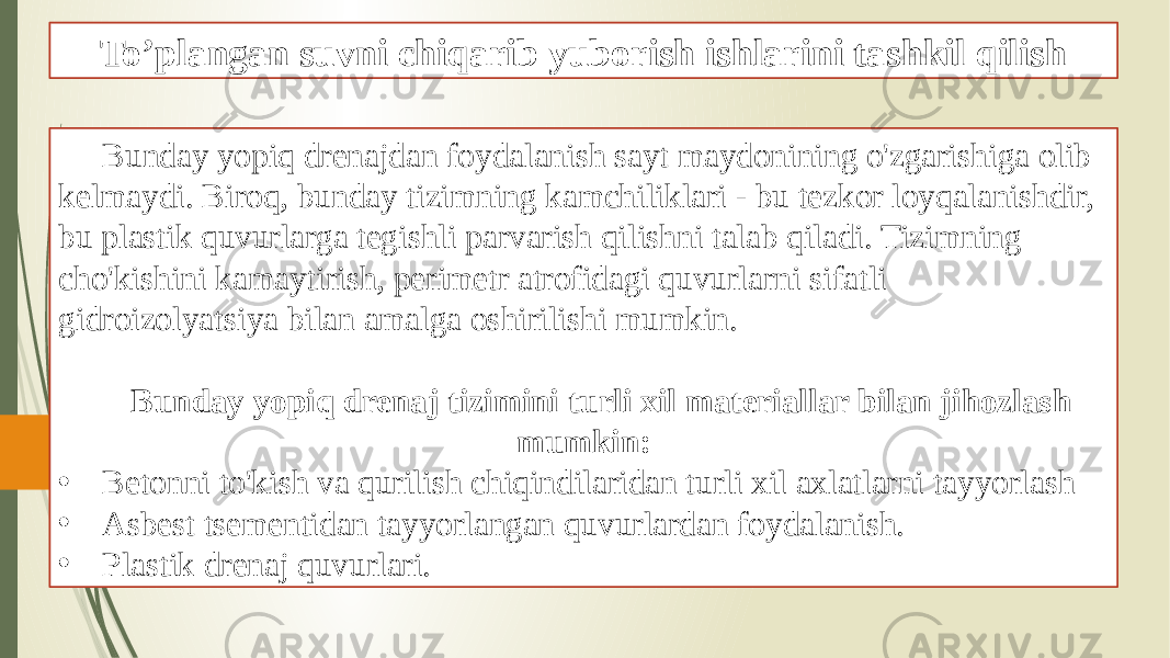 To’plangan suvni chiqarib yuborish ishlarini tashkil qilish Bunday yopiq drenajdan foydalanish sayt maydonining o&#39;zgarishiga olib kelmaydi. Biroq, bunday tizimning kamchiliklari - bu tezkor loyqalanishdir, bu plastik quvurlarga tegishli parvarish qilishni talab qiladi. Tizimning cho&#39;kishini kamaytirish, perimetr atrofidagi quvurlarni sifatli gidroizolyatsiya bilan amalga oshirilishi mumkin. Bunday yopiq drenaj tizimini turli xil materiallar bilan jihozlash mumkin: • Betonni to&#39;kish va qurilish chiqindilaridan turli xil axlatlarni tayyorlash • Asbest tsementidan tayyorlangan quvurlardan foydalanish. • Plastik drenaj quvurlari. 