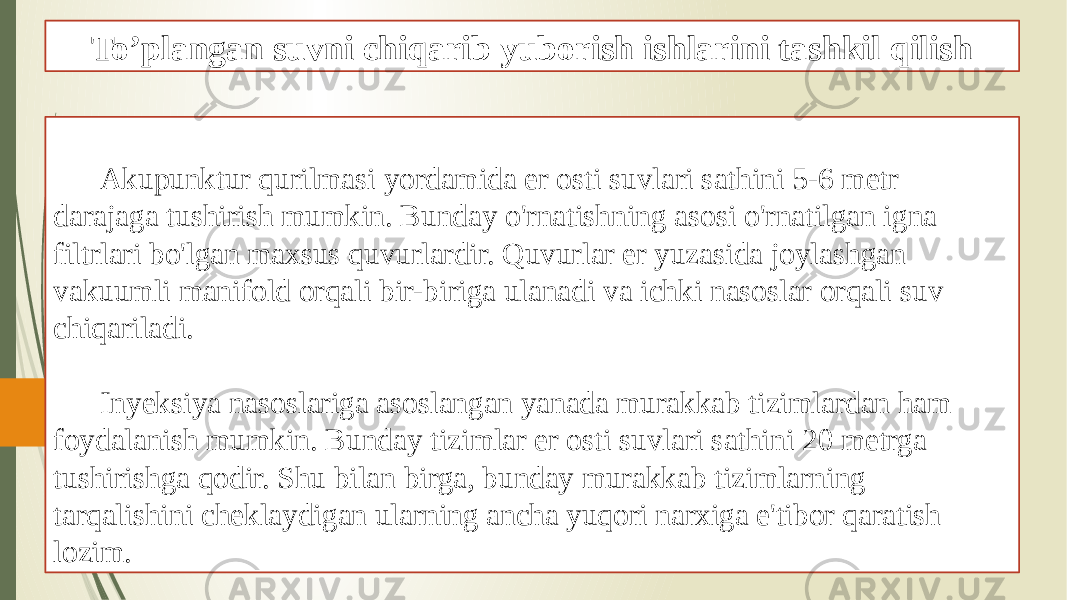 To’plangan suvni chiqarib yuborish ishlarini tashkil qilish Akupunktur qurilmasi yordamida er osti suvlari sathini 5-6 metr darajaga tushirish mumkin. Bunday o&#39;rnatishning asosi o&#39;rnatilgan igna filtrlari bo&#39;lgan maxsus quvurlardir. Quvurlar er yuzasida joylashgan vakuumli manifold orqali bir-biriga ulanadi va ichki nasoslar orqali suv chiqariladi. Inyeksiya nasoslariga asoslangan yanada murakkab tizimlardan ham foydalanish mumkin. Bunday tizimlar er osti suvlari sathini 20 metrga tushirishga qodir. Shu bilan birga, bunday murakkab tizimlarning tarqalishini cheklaydigan ularning ancha yuqori narxiga e&#39;tibor qaratish lozim. 