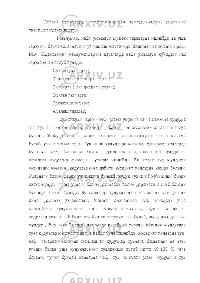 Табиий тарзларда нефтберувчанлик курсатгичлари, уларнинг узига хос хусусиятлари Маълумки, нефт уюмлари муайян тарзларда ишлайди ва уша тарзнинг барча холатларини уз ишлаш жараёнида бошидан кечиради. Проф. М.А. Ждановнинг маълумотларига караганда нефт уюмлари куйидаги иш тарзларига мансуб булади. - Сув сикуви тарзи; - Таранглик сув сикуви тарзи; - Газ тарзи ( газ дупписи тарзи); - Эриган газ тарзи; - Граватацион тарз; - Аралаш тарзлар; Сув сикуви тарзи - нефт уюми умумий катта хажм ва худудга эга булган гидродинамик тизимдан иборат гидрогеологик хавзага мансуб булади. Ушбу хавзадаги холат аксарият инфильтрацион тарзга мансуб булиб, унинг таъминот ва бушаниш худудлари мавжуд. Аксарият холларда бу хавза катта босим ва юкори гидродинамик даражага эга булади ва казилган кудуклар фаввора усулда ишлайди. Бу холат куп муддатга чузилиши мумкин. кудукларнинг дебити аксарият холларда юкори булади. Улардаги босим фарки унча катта булмай, кудук тухтатиб куйилиши билан киска муддат ичида ундаги босим дастлабки босим даражасига етиб боради ёки шунга якин булади. Бу холларда кудуклардаги газ омили вакт утиши билан деярлик узгармайди. Уюмдан олинадиган нефт микдори унга казилаётган кудукларнинг ишга тушуви натижасида купая боради ва кудуклар тула казиб булингач бир курсатгичга эга булиб, шу даражада анча муддат ( бир неча йиллар) давомида пасаймай туради. Маълум муддатдан сунг кудуклар махсулотида сув пайдо булабошлайди. Аксарият холларда сув- нефт чегараси якинида жойлашган кудуклар сувлана бошлайди ва вакт утиши билан уша кудукларнинг сувланиши ортиб хатто 90-100 % гача боради, чунки бундай холларда нефт сув чегараси уюм худудига сув 