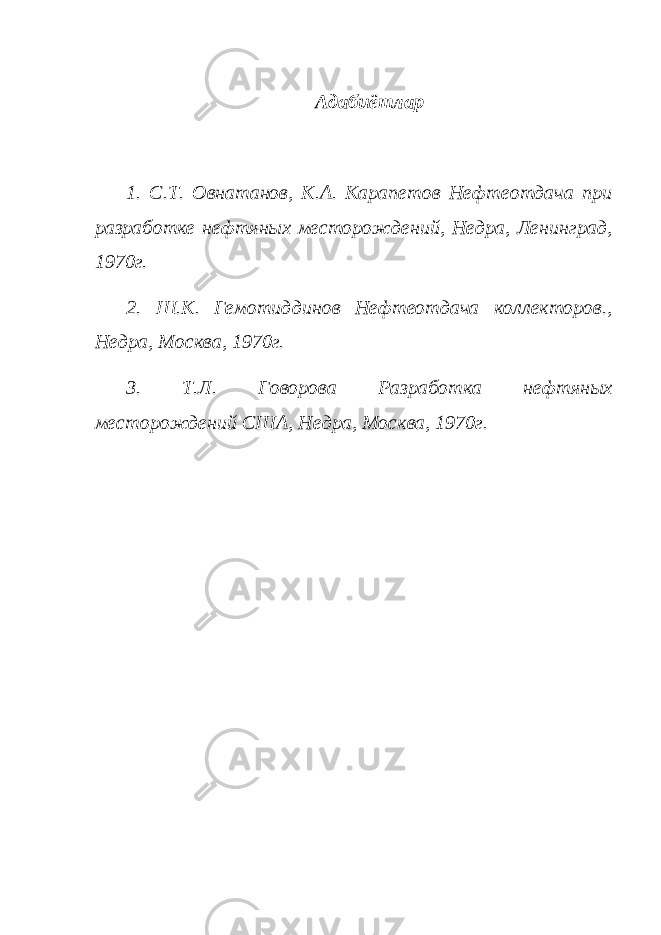  Адабиётлар 1. С.Т. Овнатанов, К.А. Карапетов Нефтеотдача при разработке нефтяных месторождений, Недра, Ленинград, 1970г. 2. Ш.К. Гемотиддинов Нефтеотдача коллекторов., Недра, Москва, 1970г. 3. Т.Л. Говорова Разработка нефтяных месторождений США, Недра, Москва, 1970г. 